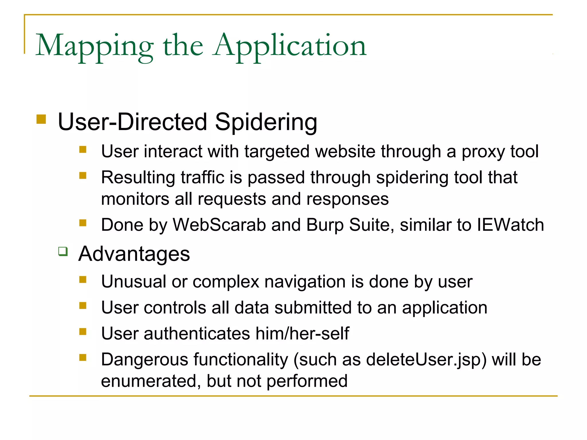 Mapping the Application
 User-Directed Spidering
 User interact with targeted website through a proxy tool
 Resulting traffic is passed through spidering tool that
monitors all requests and responses
 Done by WebScarab and Burp Suite, similar to IEWatch
 Advantages
 Unusual or complex navigation is done by user
 User controls all data submitted to an application
 User authenticates him/her-self
 Dangerous functionality (such as deleteUser.jsp) will be
enumerated, but not performed
 