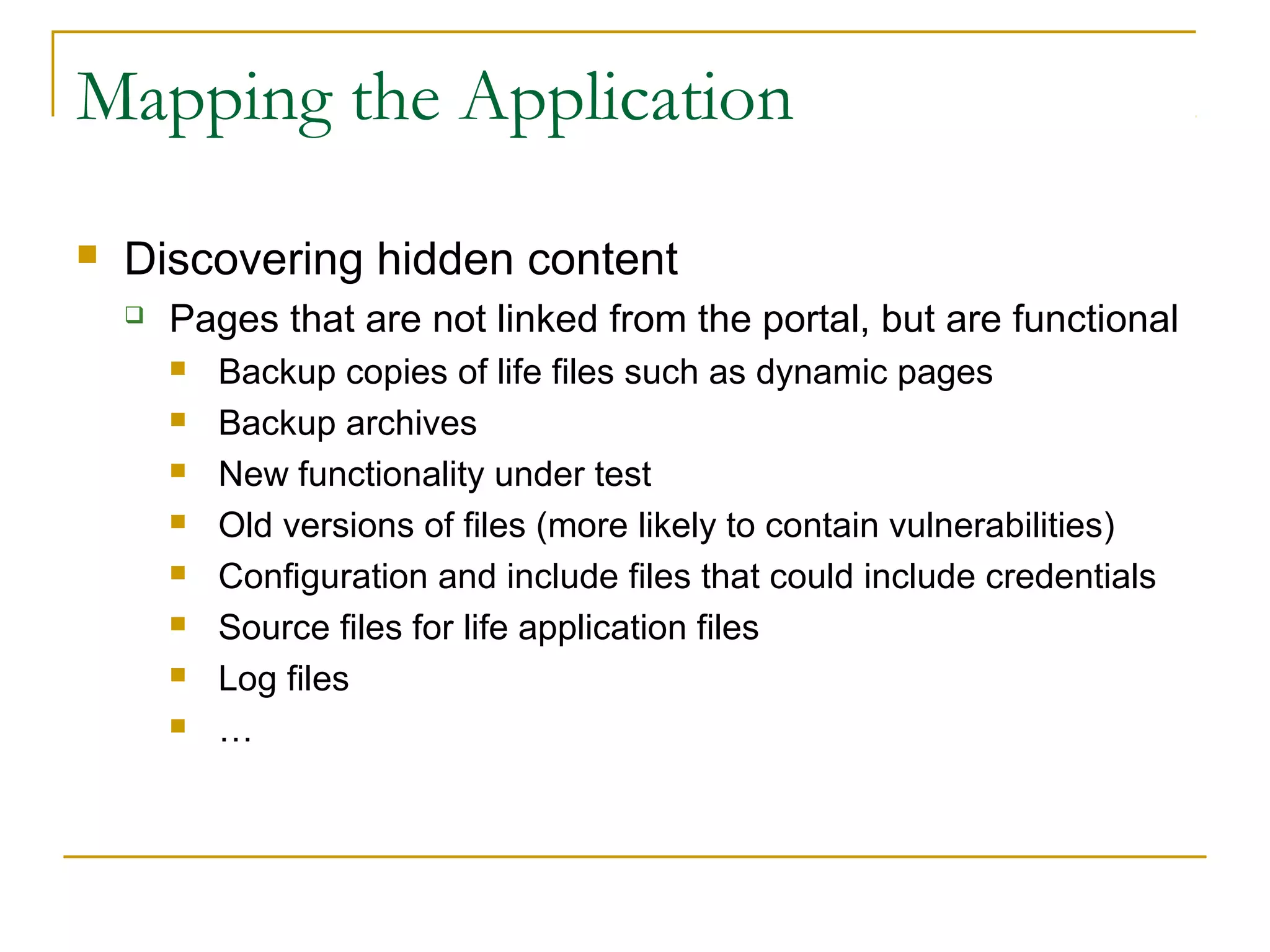 Mapping the Application
 Discovering hidden content
 Pages that are not linked from the portal, but are functional
 Backup copies of life files such as dynamic pages
 Backup archives
 New functionality under test
 Old versions of files (more likely to contain vulnerabilities)
 Configuration and include files that could include credentials
 Source files for life application files
 Log files
 …
 