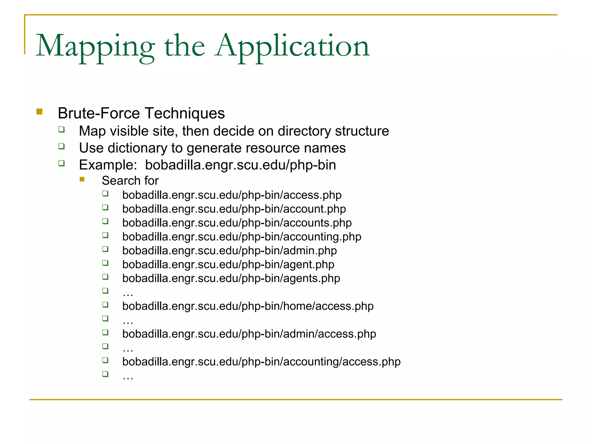 Mapping the Application
 Brute-Force Techniques
 Map visible site, then decide on directory structure
 Use dictionary to generate resource names
 Example: bobadilla.engr.scu.edu/php-bin
 Search for
 bobadilla.engr.scu.edu/php-bin/access.php
 bobadilla.engr.scu.edu/php-bin/account.php
 bobadilla.engr.scu.edu/php-bin/accounts.php
 bobadilla.engr.scu.edu/php-bin/accounting.php
 bobadilla.engr.scu.edu/php-bin/admin.php
 bobadilla.engr.scu.edu/php-bin/agent.php
 bobadilla.engr.scu.edu/php-bin/agents.php
 …
 bobadilla.engr.scu.edu/php-bin/home/access.php
 …
 bobadilla.engr.scu.edu/php-bin/admin/access.php
 …
 bobadilla.engr.scu.edu/php-bin/accounting/access.php
 …
 