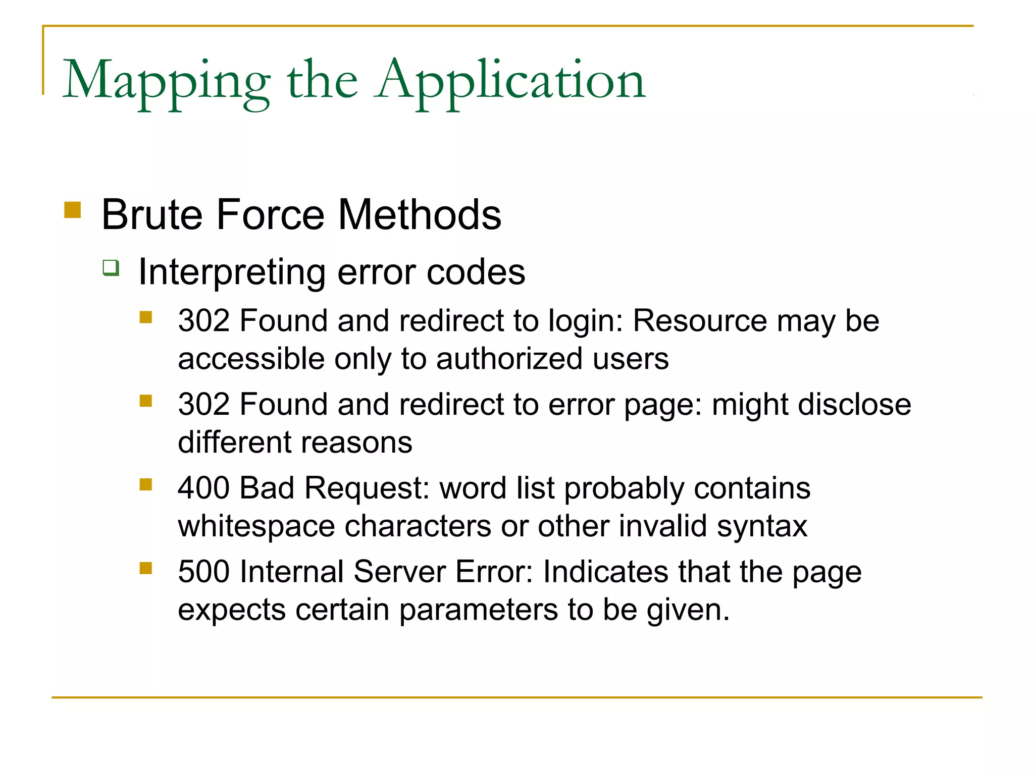 Mapping the Application
 Brute Force Methods
 Interpreting error codes
 302 Found and redirect to login: Resource may be
accessible only to authorized users
 302 Found and redirect to error page: might disclose
different reasons
 400 Bad Request: word list probably contains
whitespace characters or other invalid syntax
 500 Internal Server Error: Indicates that the page
expects certain parameters to be given.
 