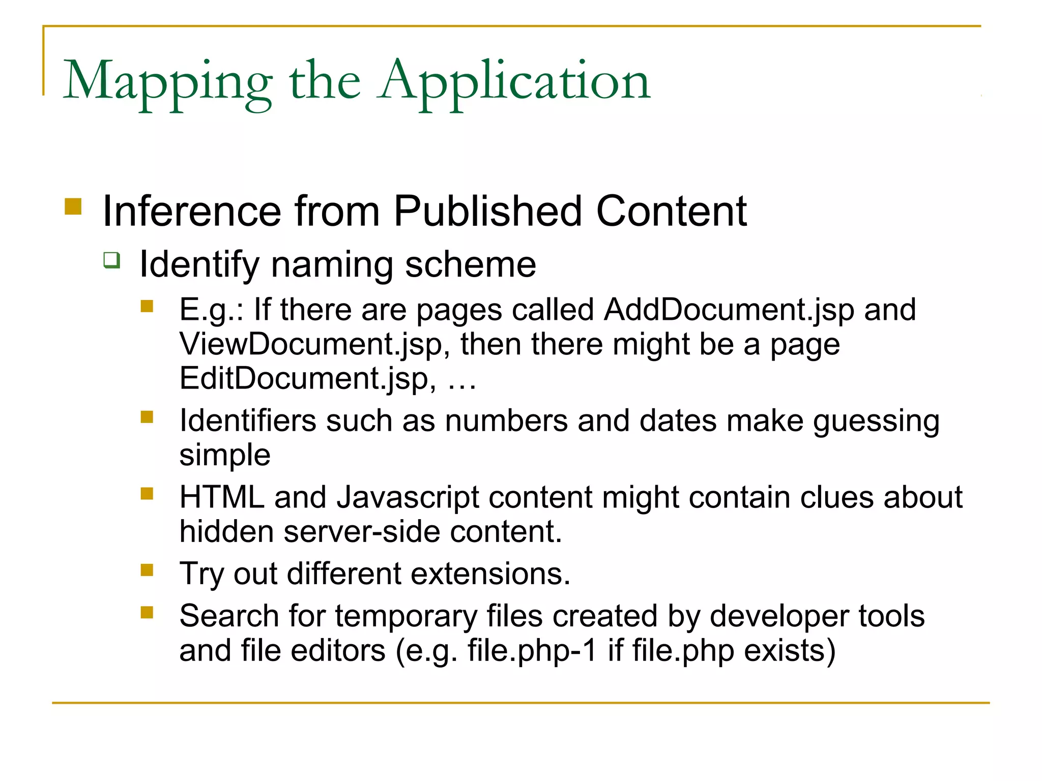 Mapping the Application
 Inference from Published Content
 Identify naming scheme
 E.g.: If there are pages called AddDocument.jsp and
ViewDocument.jsp, then there might be a page
EditDocument.jsp, …
 Identifiers such as numbers and dates make guessing
simple
 HTML and Javascript content might contain clues about
hidden server-side content.
 Try out different extensions.
 Search for temporary files created by developer tools
and file editors (e.g. file.php-1 if file.php exists)
 