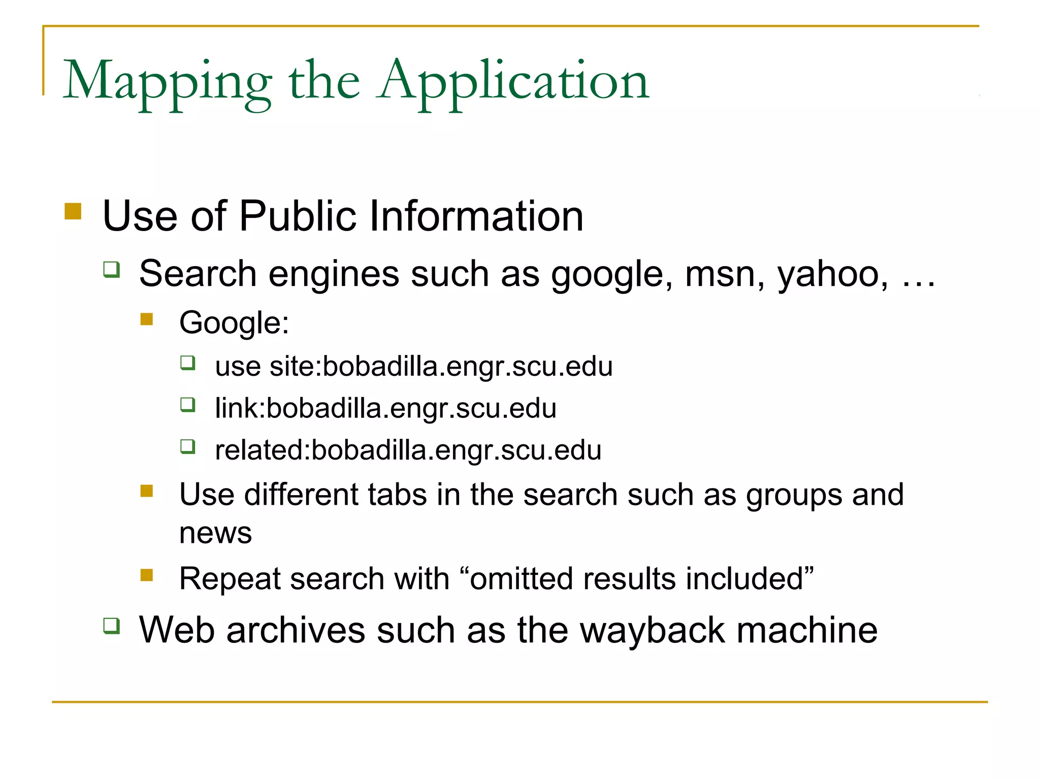 Mapping the Application
 Use of Public Information
 Search engines such as google, msn, yahoo, …
 Google:
 use site:bobadilla.engr.scu.edu
 link:bobadilla.engr.scu.edu
 related:bobadilla.engr.scu.edu
 Use different tabs in the search such as groups and
news
 Repeat search with “omitted results included”
 Web archives such as the wayback machine
 
