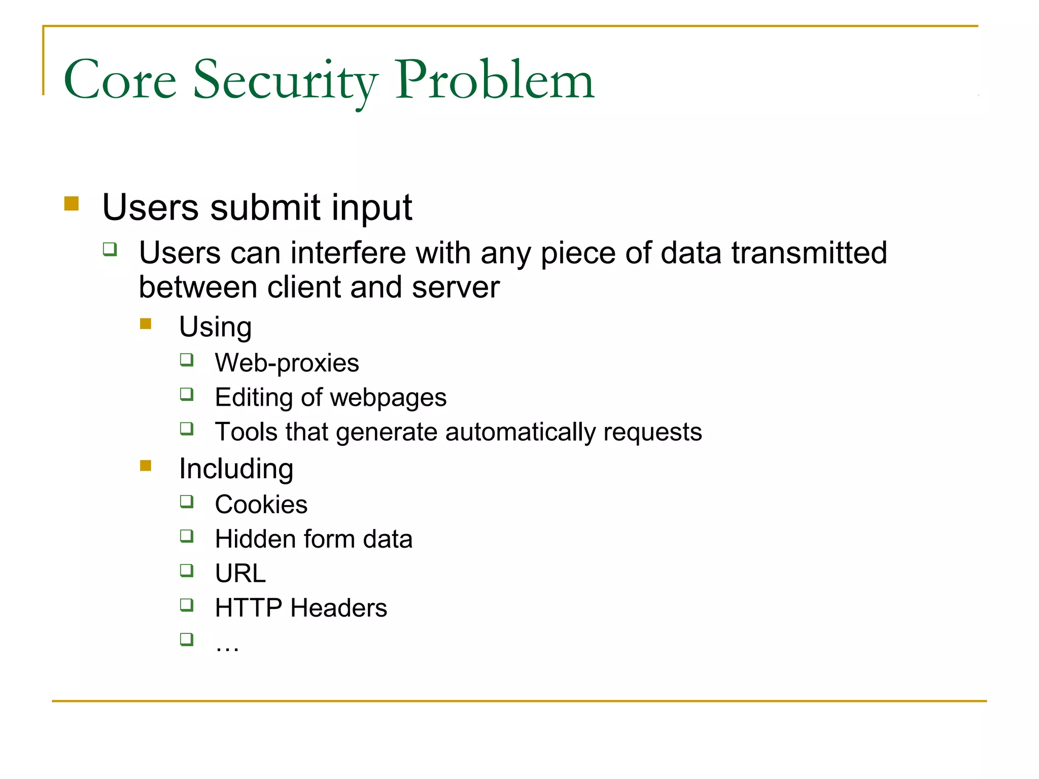 Core Security Problem
 Users submit input
 Users can interfere with any piece of data transmitted
between client and server
 Using
 Web-proxies
 Editing of webpages
 Tools that generate automatically requests
 Including
 Cookies
 Hidden form data
 URL
 HTTP Headers
 …
 