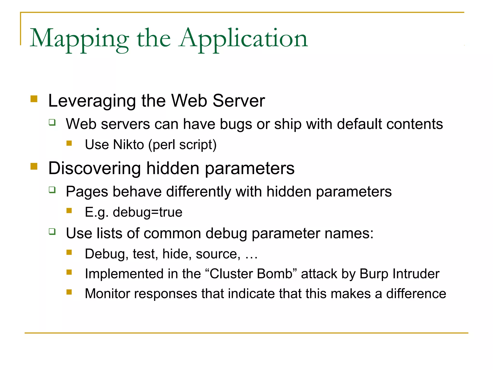 Mapping the Application
 Leveraging the Web Server
 Web servers can have bugs or ship with default contents
 Use Nikto (perl script)
 Discovering hidden parameters
 Pages behave differently with hidden parameters
 E.g. debug=true
 Use lists of common debug parameter names:
 Debug, test, hide, source, …
 Implemented in the “Cluster Bomb” attack by Burp Intruder
 Monitor responses that indicate that this makes a difference
 