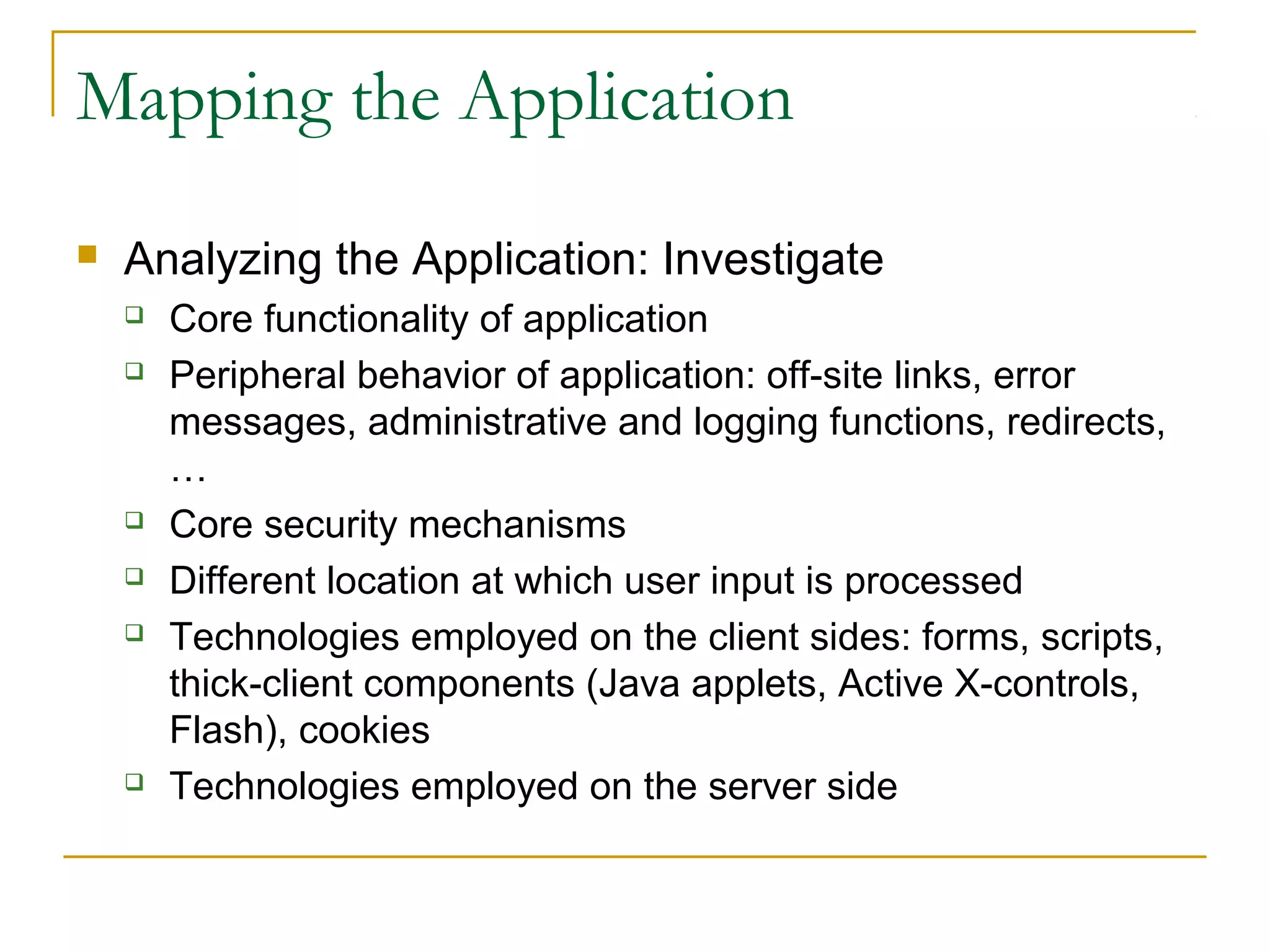 Mapping the Application
 Analyzing the Application: Investigate
 Core functionality of application
 Peripheral behavior of application: off-site links, error
messages, administrative and logging functions, redirects,
…
 Core security mechanisms
 Different location at which user input is processed
 Technologies employed on the client sides: forms, scripts,
thick-client components (Java applets, Active X-controls,
Flash), cookies
 Technologies employed on the server side
 