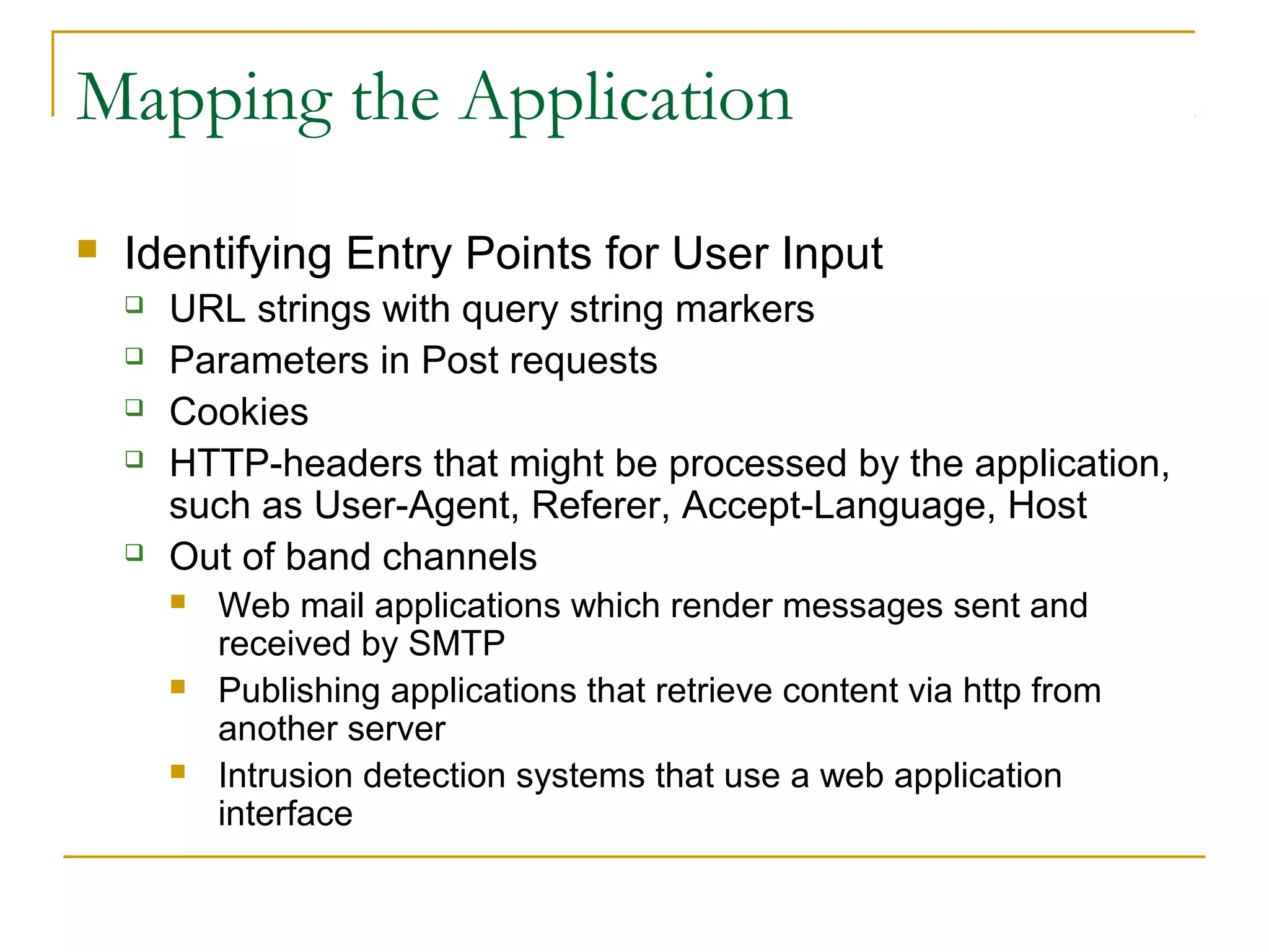 Mapping the Application
 Identifying Entry Points for User Input
 URL strings with query string markers
 Parameters in Post requests
 Cookies
 HTTP-headers that might be processed by the application,
such as User-Agent, Referer, Accept-Language, Host
 Out of band channels
 Web mail applications which render messages sent and
received by SMTP
 Publishing applications that retrieve content via http from
another server
 Intrusion detection systems that use a web application
interface
 