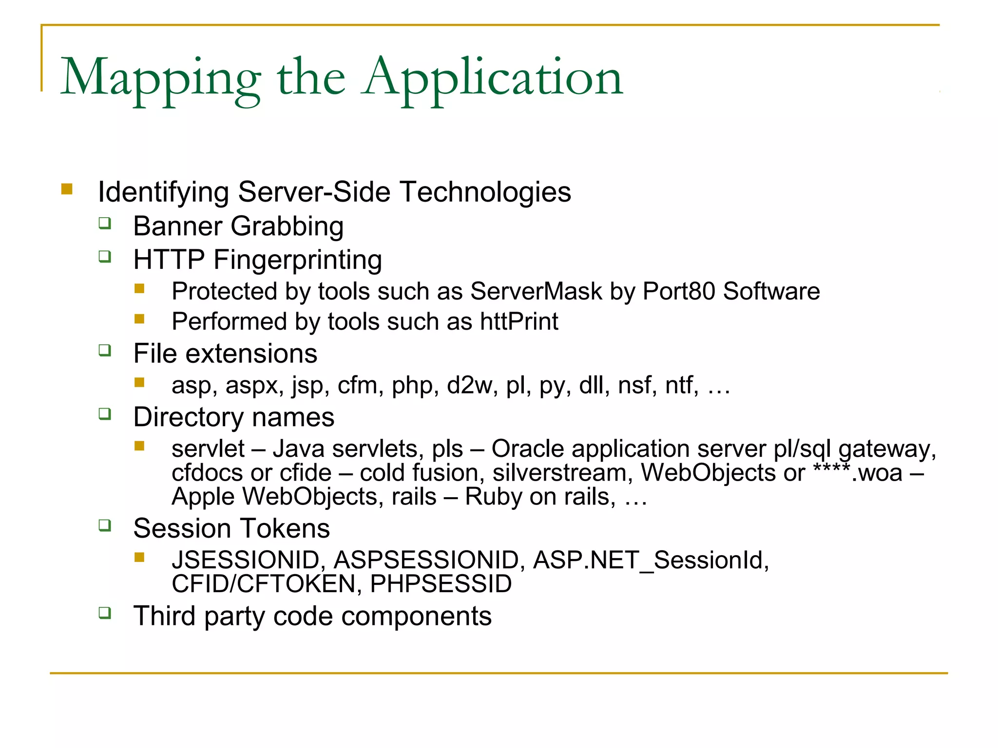 Mapping the Application
 Identifying Server-Side Technologies
 Banner Grabbing
 HTTP Fingerprinting
 Protected by tools such as ServerMask by Port80 Software
 Performed by tools such as httPrint
 File extensions
 asp, aspx, jsp, cfm, php, d2w, pl, py, dll, nsf, ntf, …
 Directory names
 servlet – Java servlets, pls – Oracle application server pl/sql gateway,
cfdocs or cfide – cold fusion, silverstream, WebObjects or ****.woa –
Apple WebObjects, rails – Ruby on rails, …
 Session Tokens
 JSESSIONID, ASPSESSIONID, ASP.NET_SessionId,
CFID/CFTOKEN, PHPSESSID
 Third party code components
 