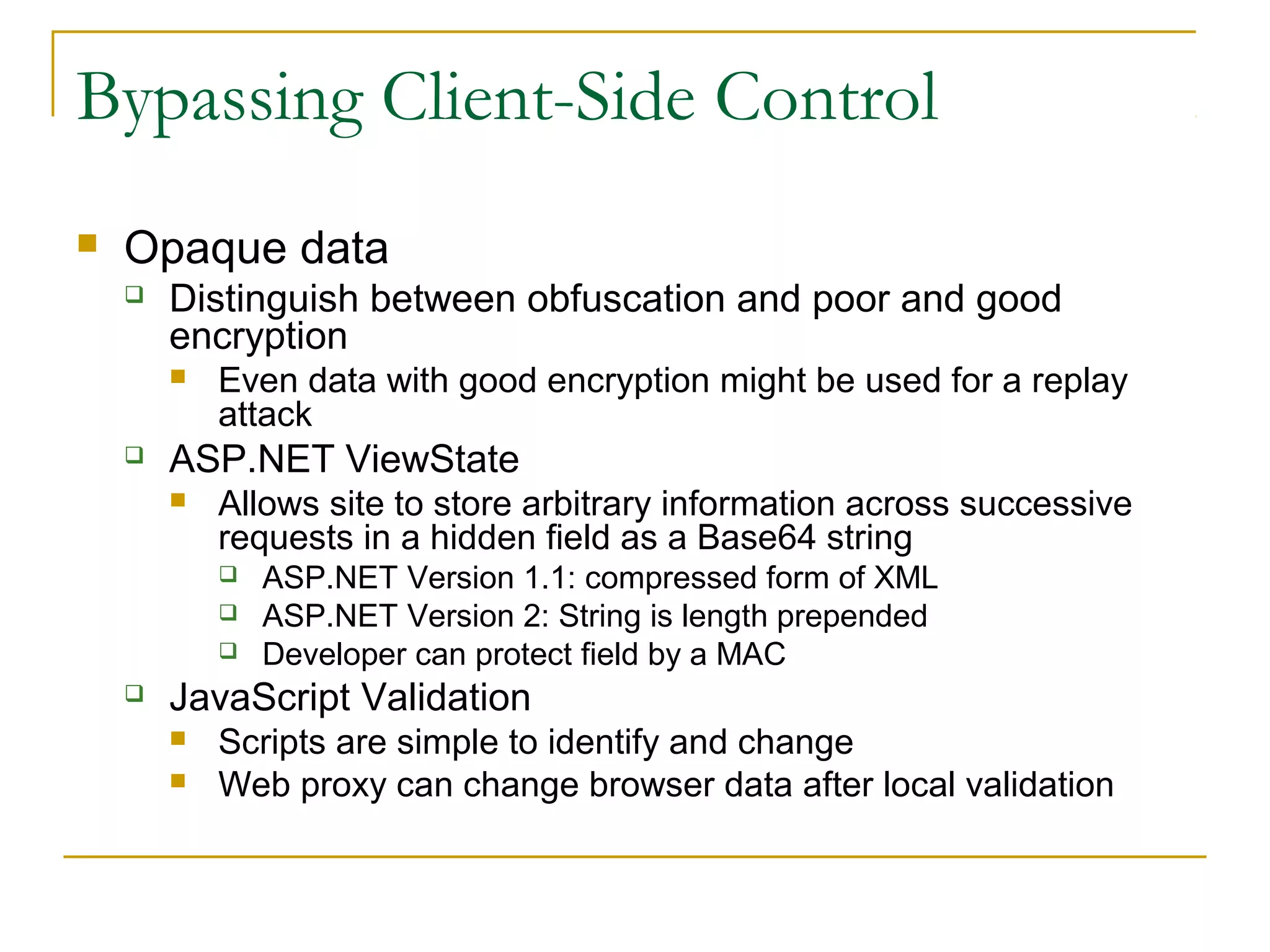 Bypassing Client-Side Control
 Opaque data
 Distinguish between obfuscation and poor and good
encryption
 Even data with good encryption might be used for a replay
attack
 ASP.NET ViewState
 Allows site to store arbitrary information across successive
requests in a hidden field as a Base64 string
 ASP.NET Version 1.1: compressed form of XML
 ASP.NET Version 2: String is length prepended
 Developer can protect field by a MAC
 JavaScript Validation
 Scripts are simple to identify and change
 Web proxy can change browser data after local validation
 