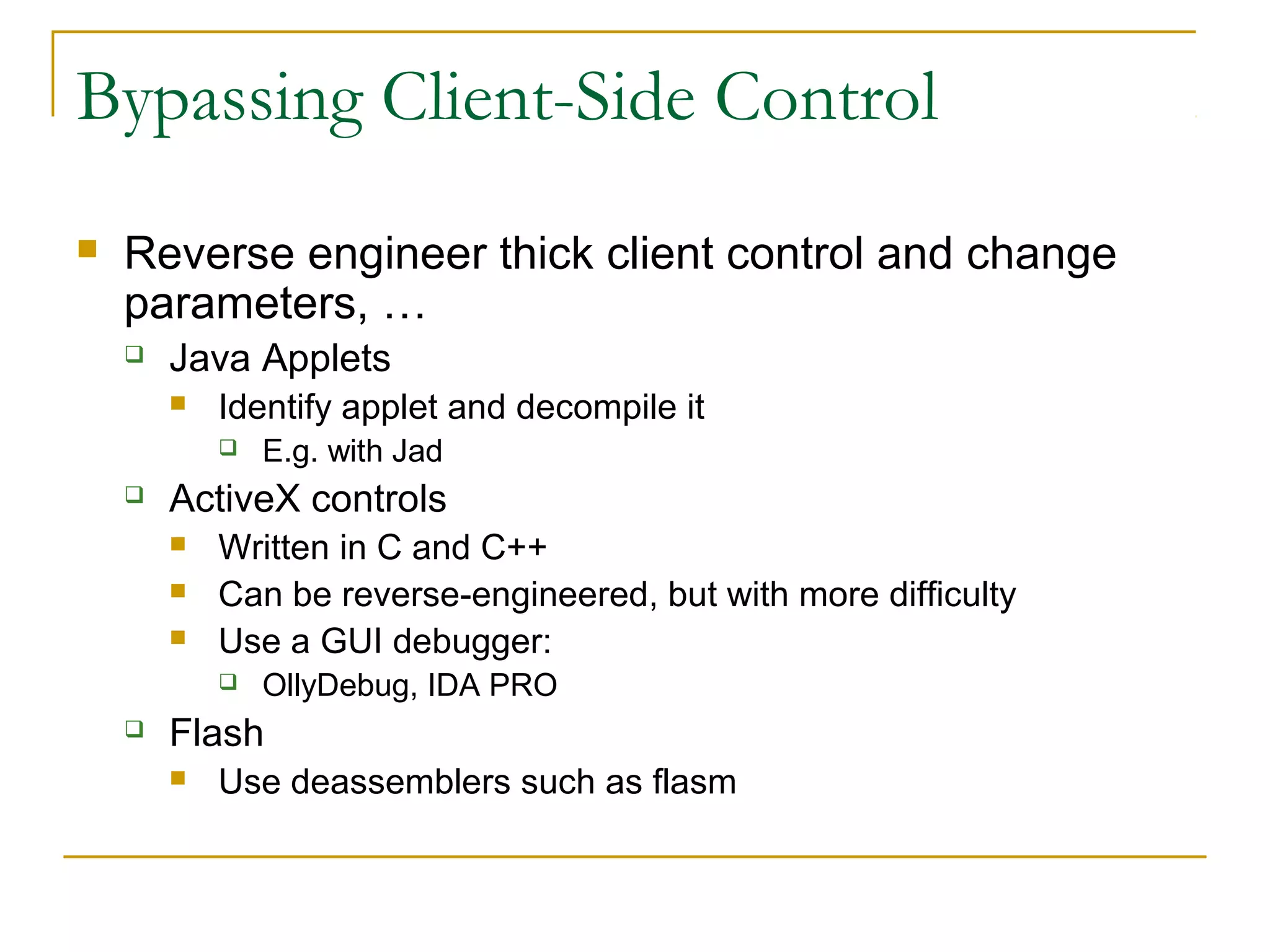 Bypassing Client-Side Control
 Reverse engineer thick client control and change
parameters, …
 Java Applets
 Identify applet and decompile it
 E.g. with Jad
 ActiveX controls
 Written in C and C++
 Can be reverse-engineered, but with more difficulty
 Use a GUI debugger:
 OllyDebug, IDA PRO
 Flash
 Use deassemblers such as flasm
 