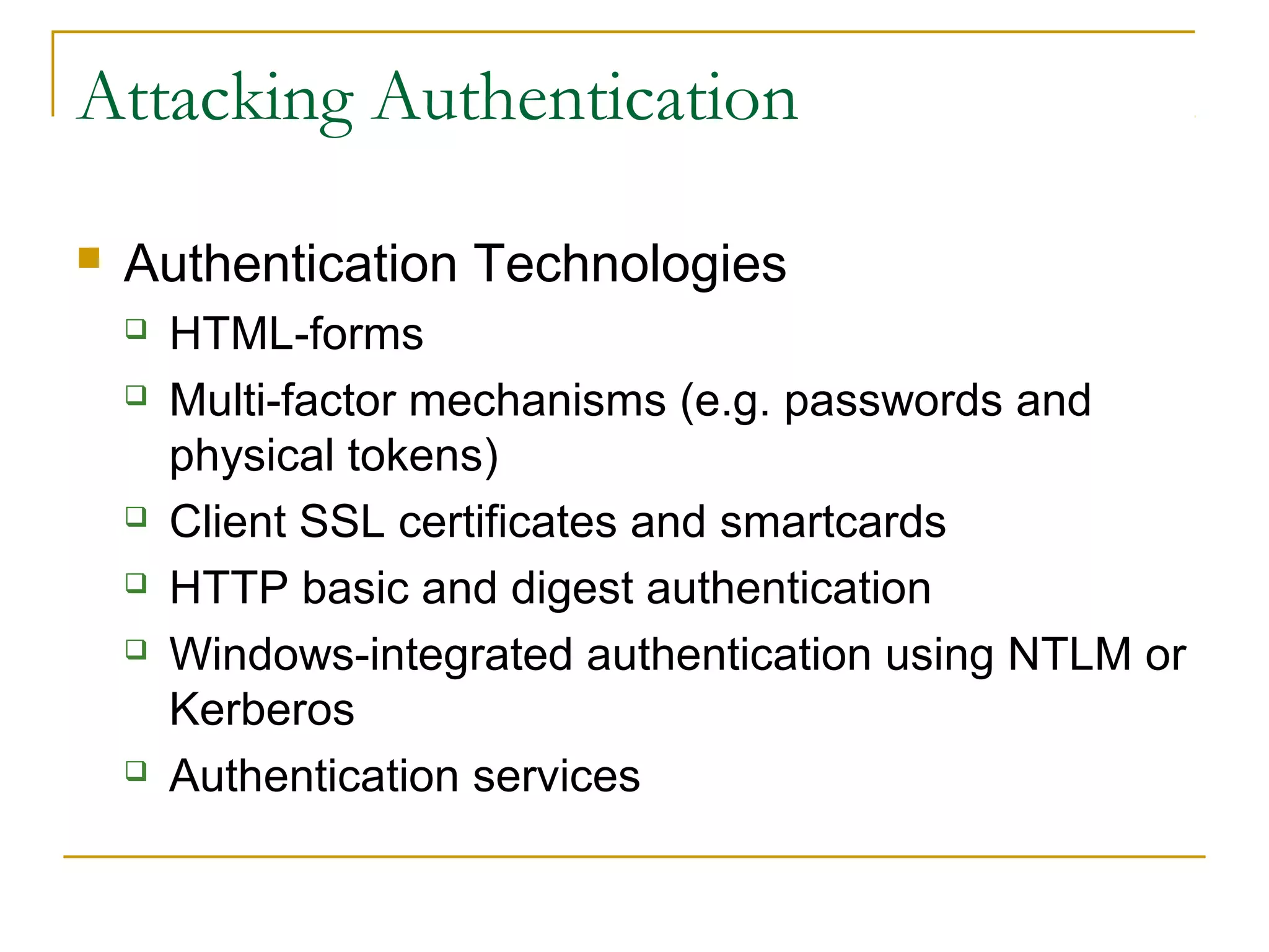 Attacking Authentication
 Authentication Technologies
 HTML-forms
 Multi-factor mechanisms (e.g. passwords and
physical tokens)
 Client SSL certificates and smartcards
 HTTP basic and digest authentication
 Windows-integrated authentication using NTLM or
Kerberos
 Authentication services
 