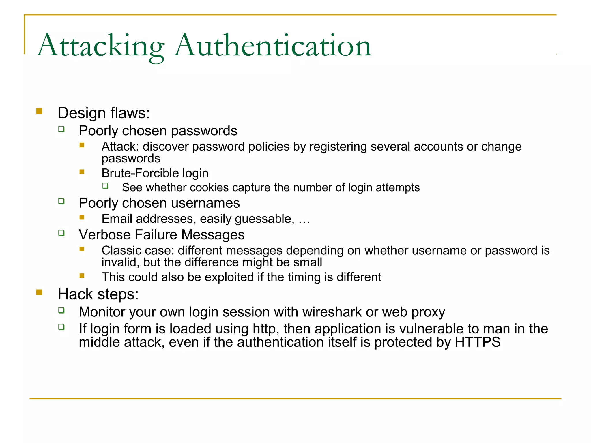 Attacking Authentication
 Design flaws:
 Poorly chosen passwords
 Attack: discover password policies by registering several accounts or change
passwords
 Brute-Forcible login
 See whether cookies capture the number of login attempts
 Poorly chosen usernames
 Email addresses, easily guessable, …
 Verbose Failure Messages
 Classic case: different messages depending on whether username or password is
invalid, but the difference might be small
 This could also be exploited if the timing is different
 Hack steps:
 Monitor your own login session with wireshark or web proxy
 If login form is loaded using http, then application is vulnerable to man in the
middle attack, even if the authentication itself is protected by HTTPS
 