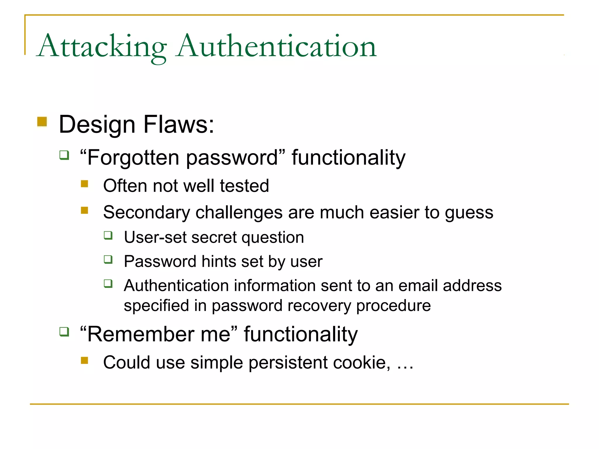 Attacking Authentication
 Design Flaws:
 “Forgotten password” functionality
 Often not well tested
 Secondary challenges are much easier to guess
 User-set secret question
 Password hints set by user
 Authentication information sent to an email address
specified in password recovery procedure
 “Remember me” functionality
 Could use simple persistent cookie, …
 