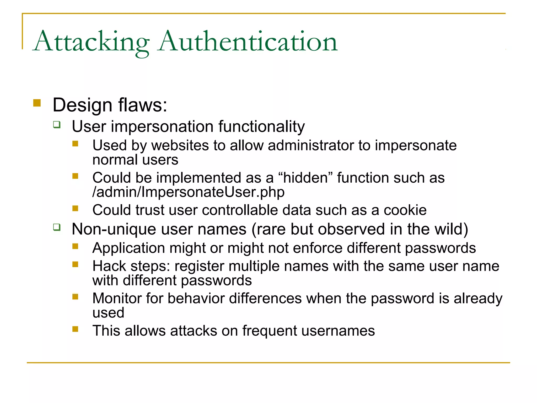 Attacking Authentication
 Design flaws:
 User impersonation functionality
 Used by websites to allow administrator to impersonate
normal users
 Could be implemented as a “hidden” function such as
/admin/ImpersonateUser.php
 Could trust user controllable data such as a cookie
 Non-unique user names (rare but observed in the wild)
 Application might or might not enforce different passwords
 Hack steps: register multiple names with the same user name
with different passwords
 Monitor for behavior differences when the password is already
used
 This allows attacks on frequent usernames
 