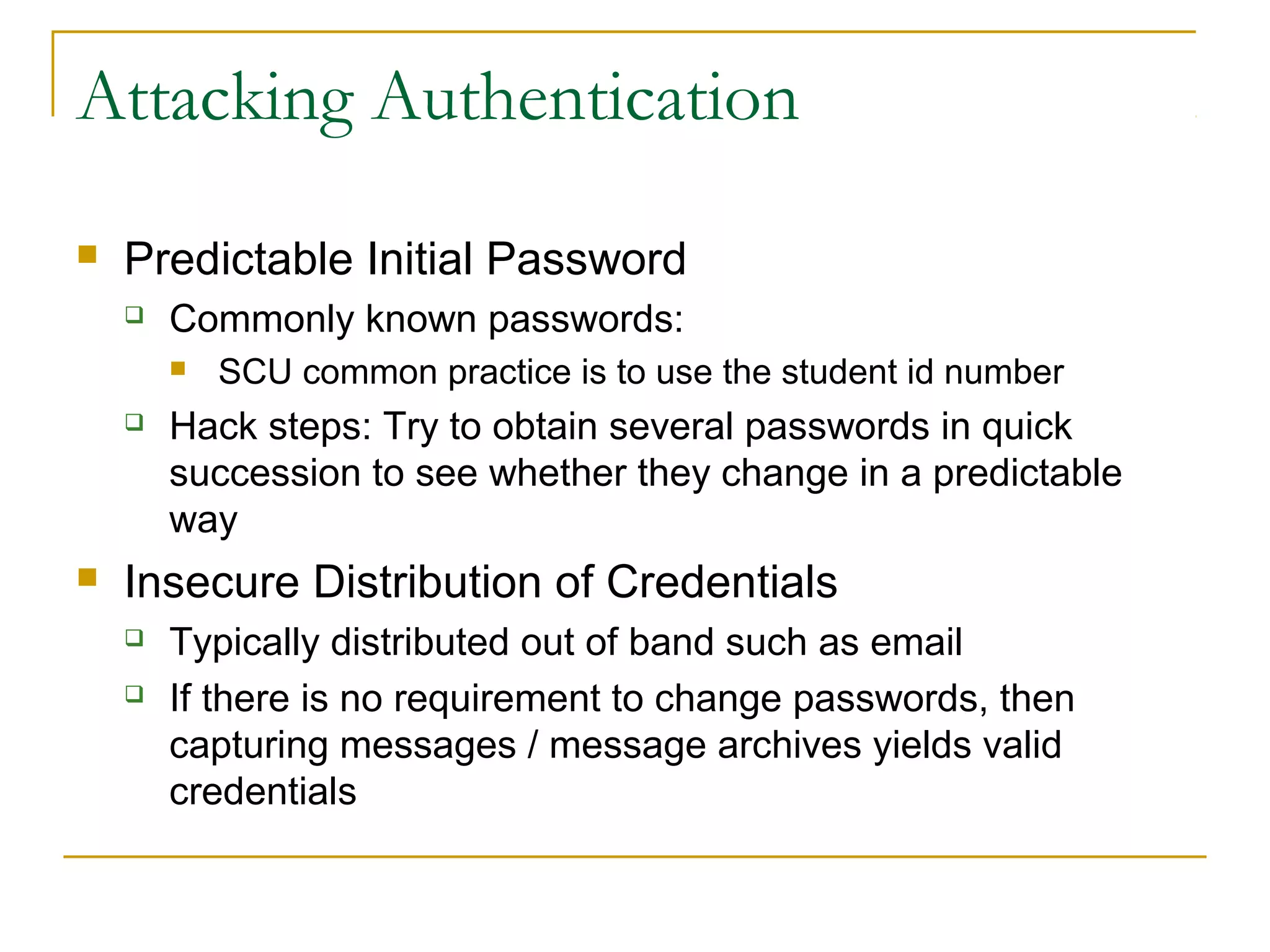 Attacking Authentication
 Predictable Initial Password
 Commonly known passwords:
 SCU common practice is to use the student id number
 Hack steps: Try to obtain several passwords in quick
succession to see whether they change in a predictable
way
 Insecure Distribution of Credentials
 Typically distributed out of band such as email
 If there is no requirement to change passwords, then
capturing messages / message archives yields valid
credentials
 