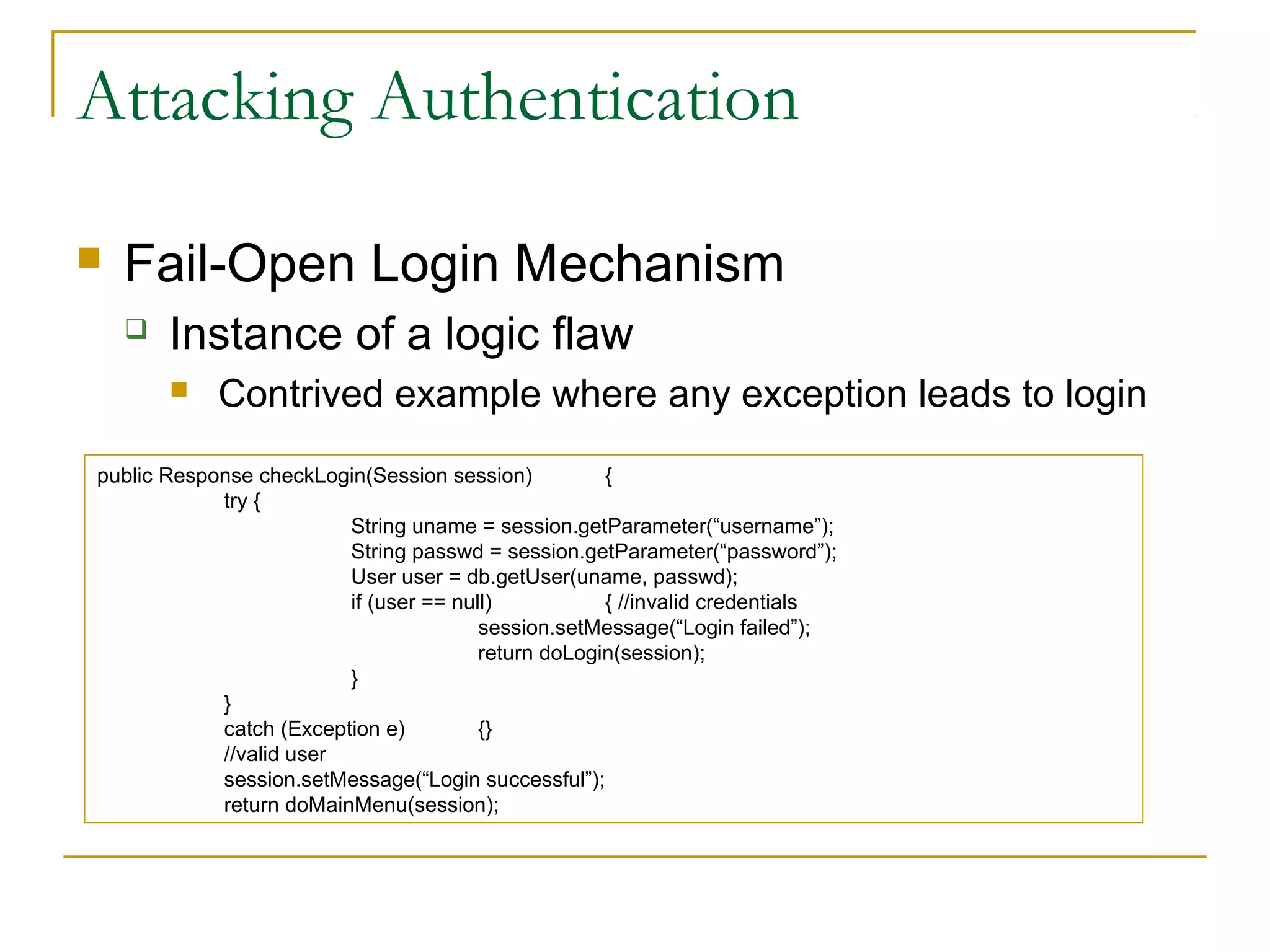 Attacking Authentication
 Fail-Open Login Mechanism
 Instance of a logic flaw
 Contrived example where any exception leads to login
public Response checkLogin(Session session) {
try {
String uname = session.getParameter(“username”);
String passwd = session.getParameter(“password”);
User user = db.getUser(uname, passwd);
if (user == null) { //invalid credentials
session.setMessage(“Login failed”);
return doLogin(session);
}
}
catch (Exception e) {}
//valid user
session.setMessage(“Login successful”);
return doMainMenu(session);
 