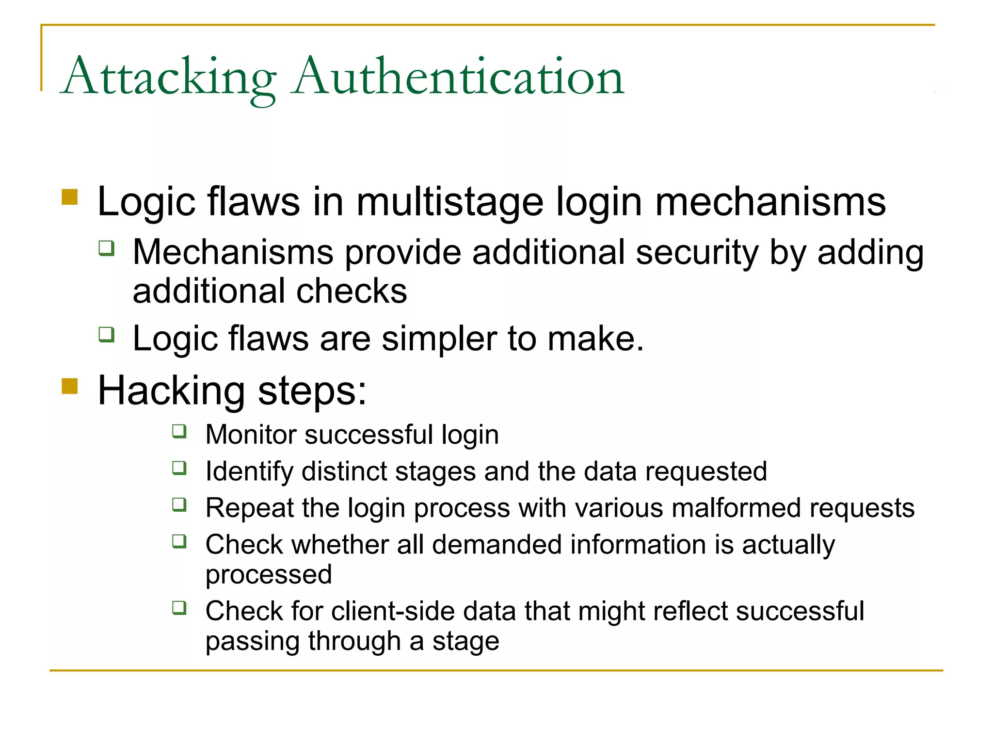 Attacking Authentication
 Logic flaws in multistage login mechanisms
 Mechanisms provide additional security by adding
additional checks
 Logic flaws are simpler to make.
 Hacking steps:
 Monitor successful login
 Identify distinct stages and the data requested
 Repeat the login process with various malformed requests
 Check whether all demanded information is actually
processed
 Check for client-side data that might reflect successful
passing through a stage
 