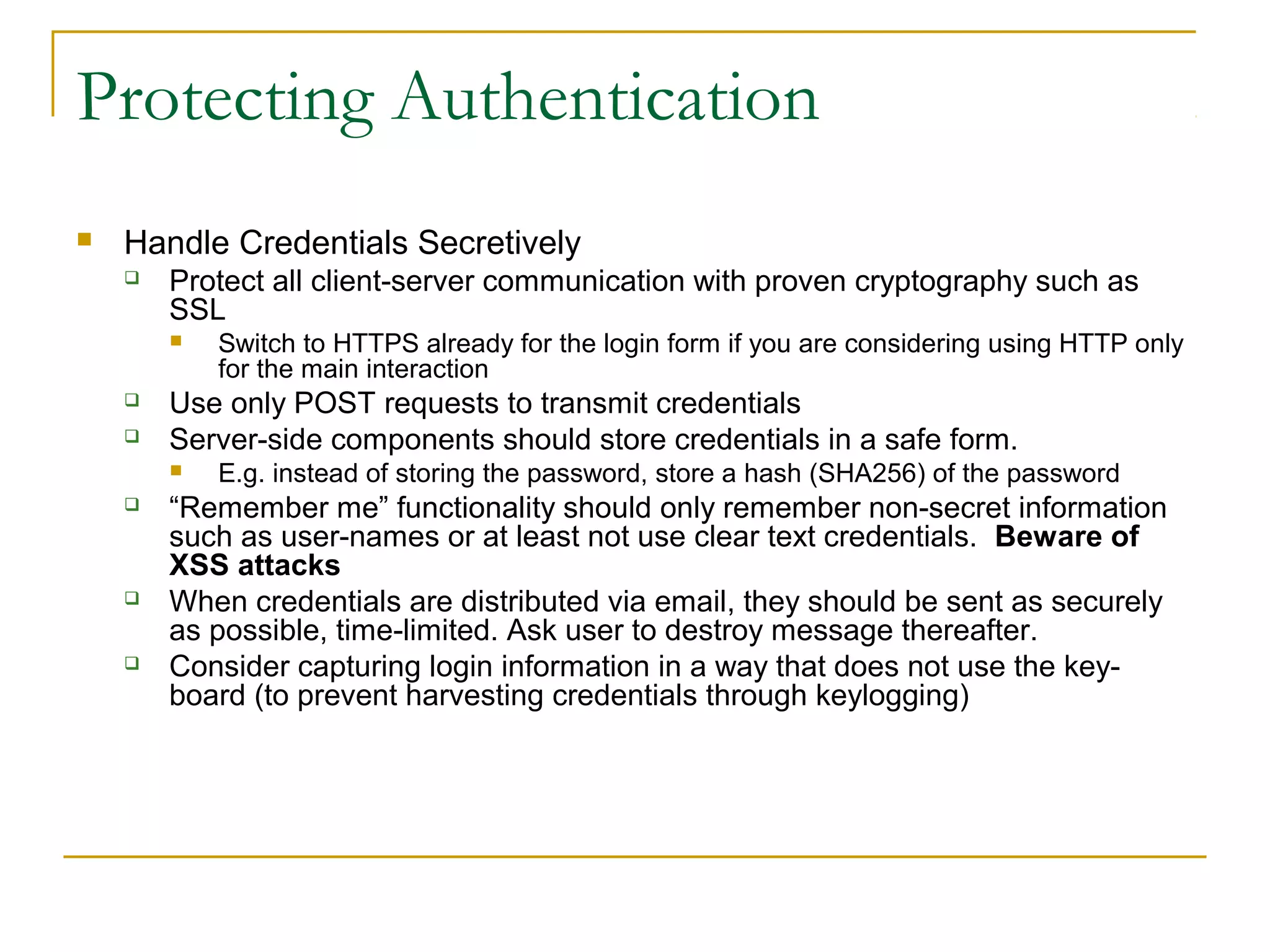Protecting Authentication
 Handle Credentials Secretively
 Protect all client-server communication with proven cryptography such as
SSL
 Switch to HTTPS already for the login form if you are considering using HTTP only
for the main interaction
 Use only POST requests to transmit credentials
 Server-side components should store credentials in a safe form.
 E.g. instead of storing the password, store a hash (SHA256) of the password
 “Remember me” functionality should only remember non-secret information
such as user-names or at least not use clear text credentials. Beware of
XSS attacks
 When credentials are distributed via email, they should be sent as securely
as possible, time-limited. Ask user to destroy message thereafter.
 Consider capturing login information in a way that does not use the key-
board (to prevent harvesting credentials through keylogging)
 