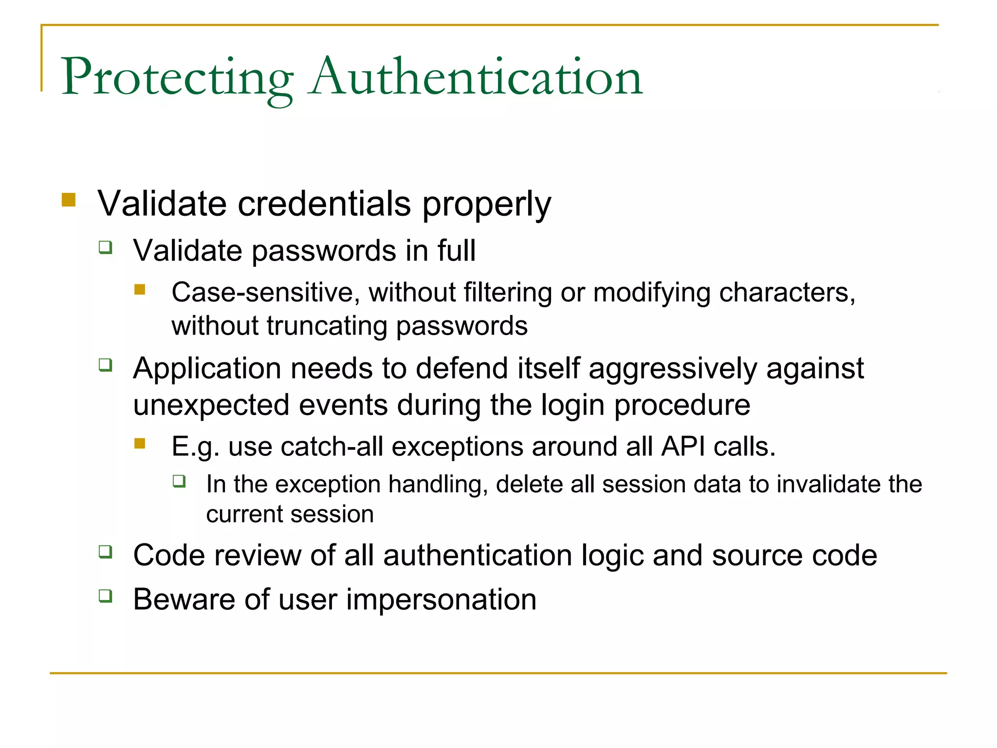 Protecting Authentication
 Validate credentials properly
 Validate passwords in full
 Case-sensitive, without filtering or modifying characters,
without truncating passwords
 Application needs to defend itself aggressively against
unexpected events during the login procedure
 E.g. use catch-all exceptions around all API calls.
 In the exception handling, delete all session data to invalidate the
current session
 Code review of all authentication logic and source code
 Beware of user impersonation
 
