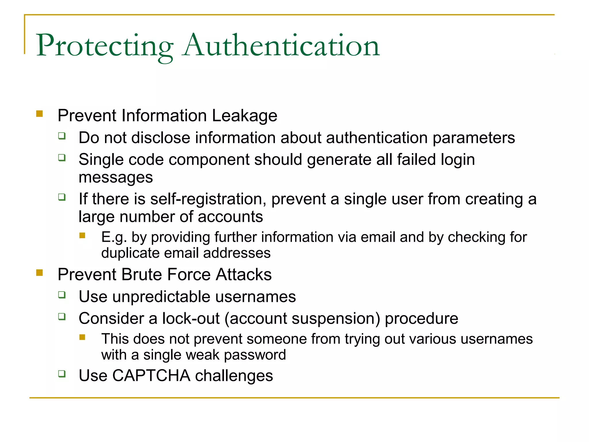 Protecting Authentication
 Prevent Information Leakage
 Do not disclose information about authentication parameters
 Single code component should generate all failed login
messages
 If there is self-registration, prevent a single user from creating a
large number of accounts
 E.g. by providing further information via email and by checking for
duplicate email addresses
 Prevent Brute Force Attacks
 Use unpredictable usernames
 Consider a lock-out (account suspension) procedure
 This does not prevent someone from trying out various usernames
with a single weak password
 Use CAPTCHA challenges
 