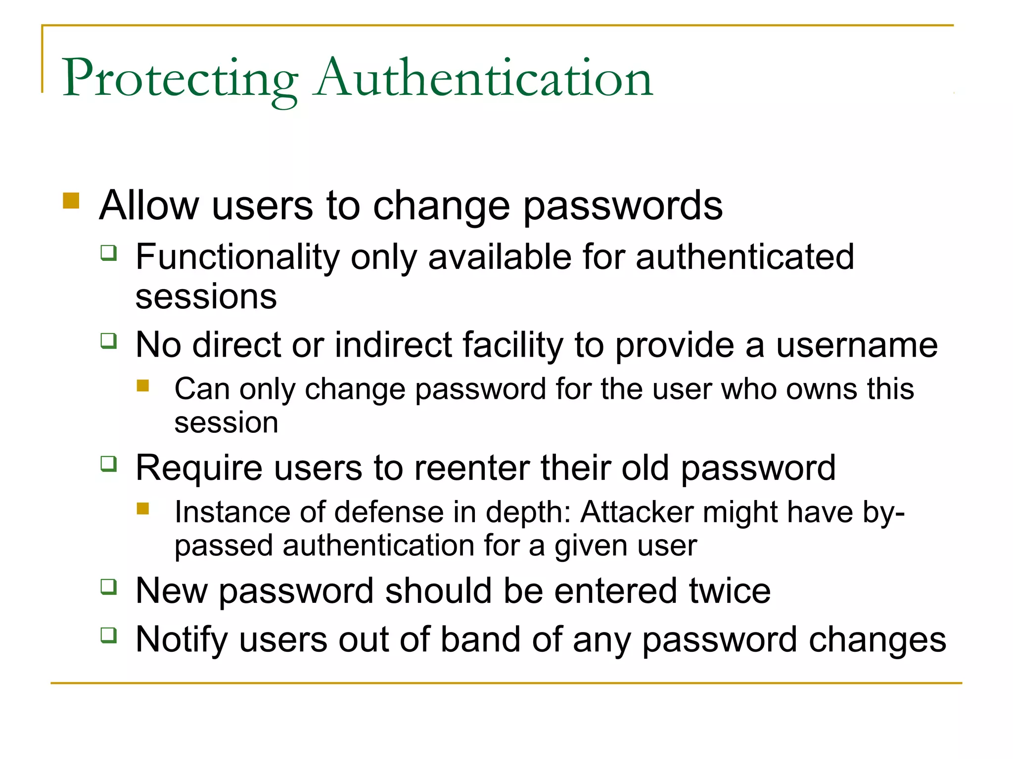 Protecting Authentication
 Allow users to change passwords
 Functionality only available for authenticated
sessions
 No direct or indirect facility to provide a username
 Can only change password for the user who owns this
session
 Require users to reenter their old password
 Instance of defense in depth: Attacker might have by-
passed authentication for a given user
 New password should be entered twice
 Notify users out of band of any password changes
 