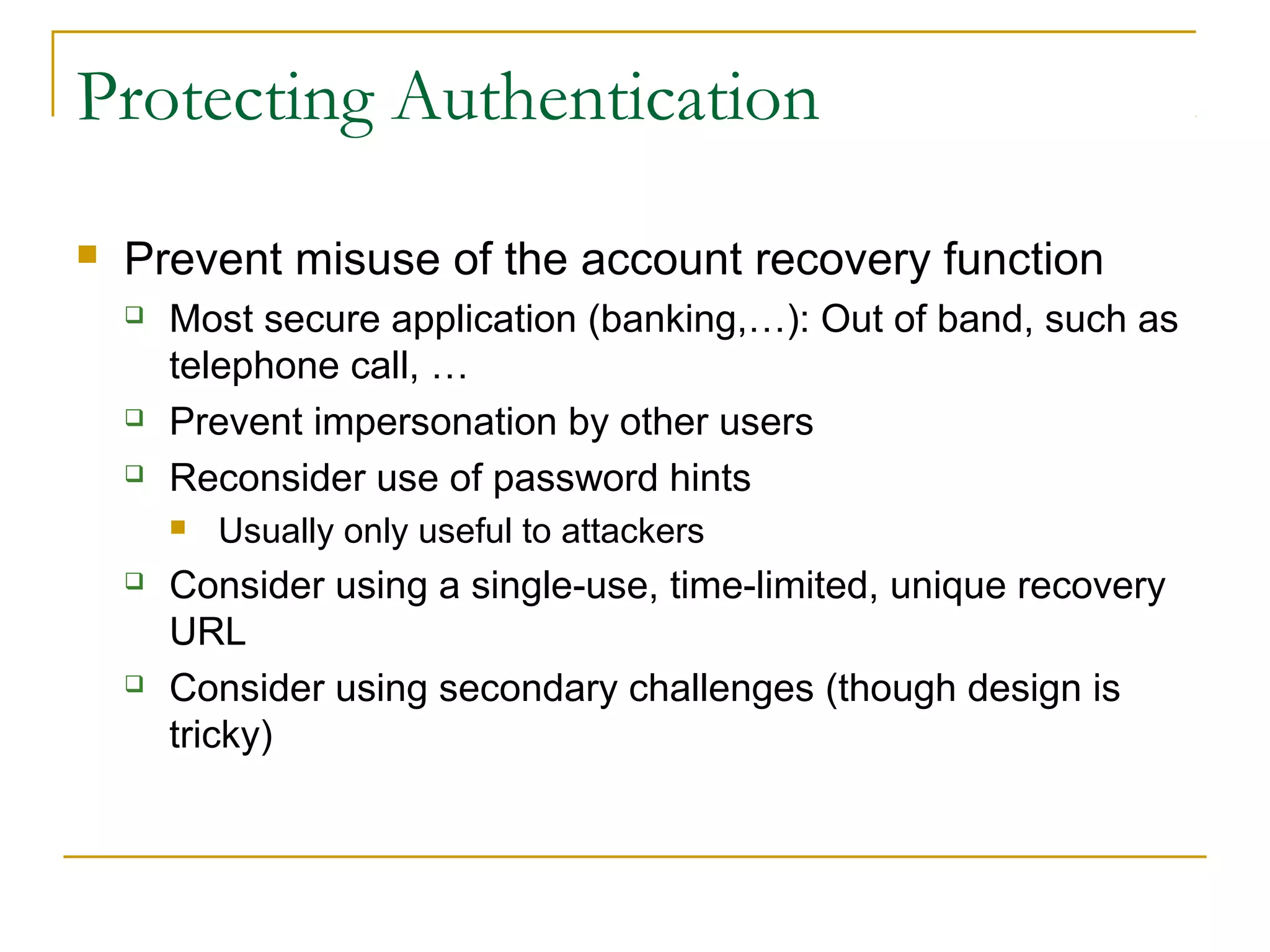 Protecting Authentication
 Prevent misuse of the account recovery function
 Most secure application (banking,…): Out of band, such as
telephone call, …
 Prevent impersonation by other users
 Reconsider use of password hints
 Usually only useful to attackers
 Consider using a single-use, time-limited, unique recovery
URL
 Consider using secondary challenges (though design is
tricky)
 