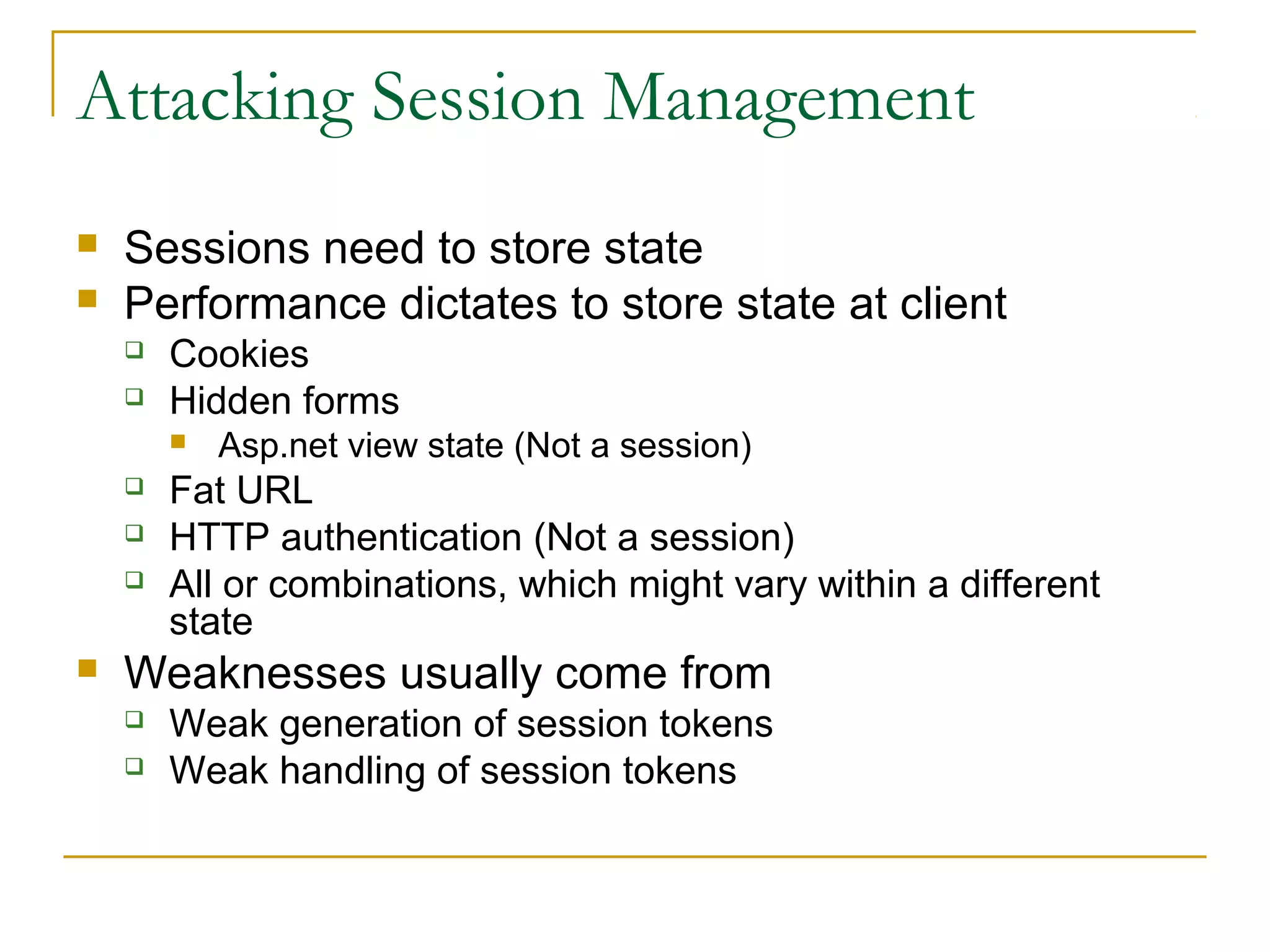 Attacking Session Management
 Sessions need to store state
 Performance dictates to store state at client
 Cookies
 Hidden forms
 Asp.net view state (Not a session)
 Fat URL
 HTTP authentication (Not a session)
 All or combinations, which might vary within a different
state
 Weaknesses usually come from
 Weak generation of session tokens
 Weak handling of session tokens
 