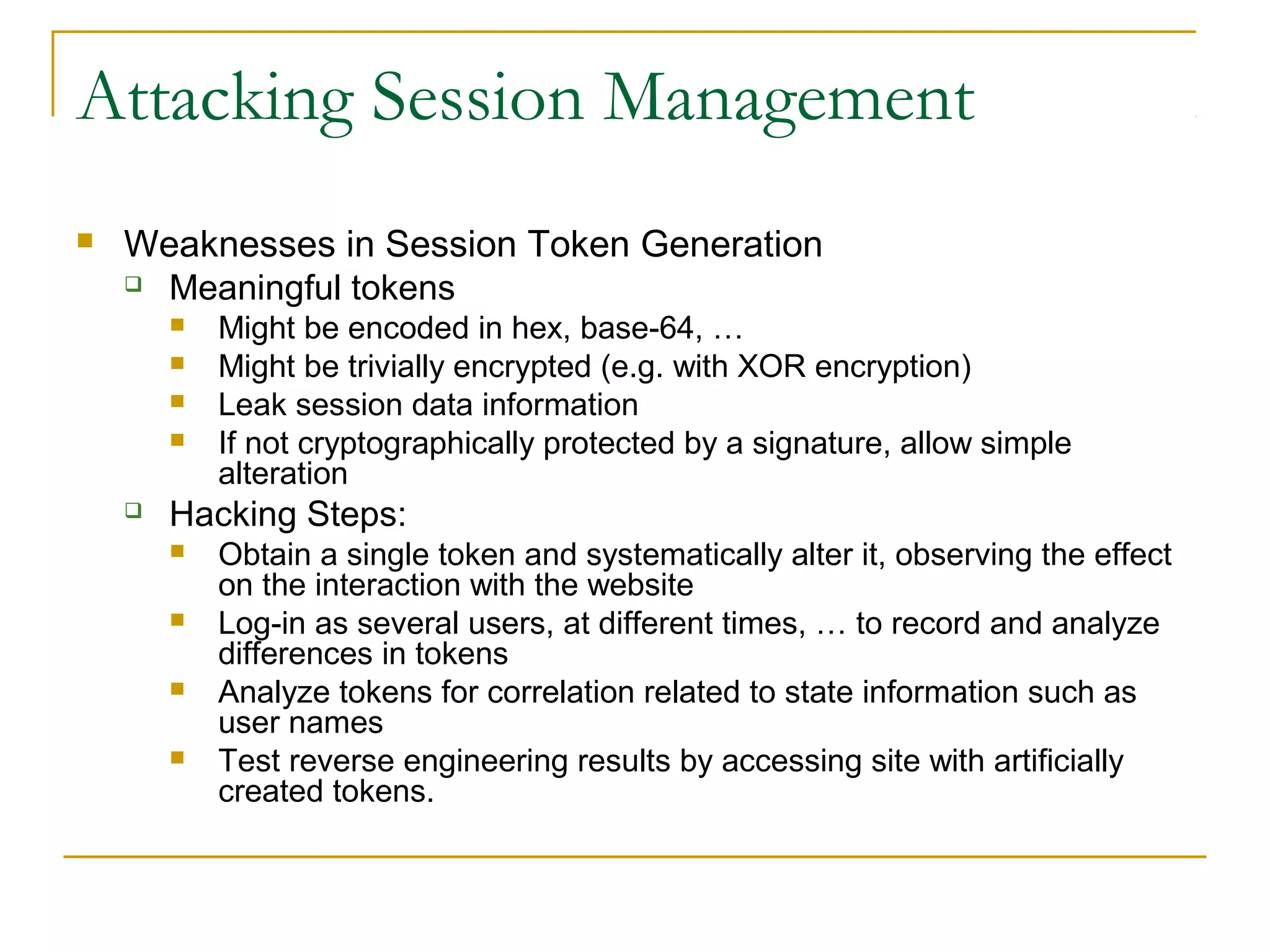 Attacking Session Management
 Weaknesses in Session Token Generation
 Meaningful tokens
 Might be encoded in hex, base-64, …
 Might be trivially encrypted (e.g. with XOR encryption)
 Leak session data information
 If not cryptographically protected by a signature, allow simple
alteration
 Hacking Steps:
 Obtain a single token and systematically alter it, observing the effect
on the interaction with the website
 Log-in as several users, at different times, … to record and analyze
differences in tokens
 Analyze tokens for correlation related to state information such as
user names
 Test reverse engineering results by accessing site with artificially
created tokens.
 