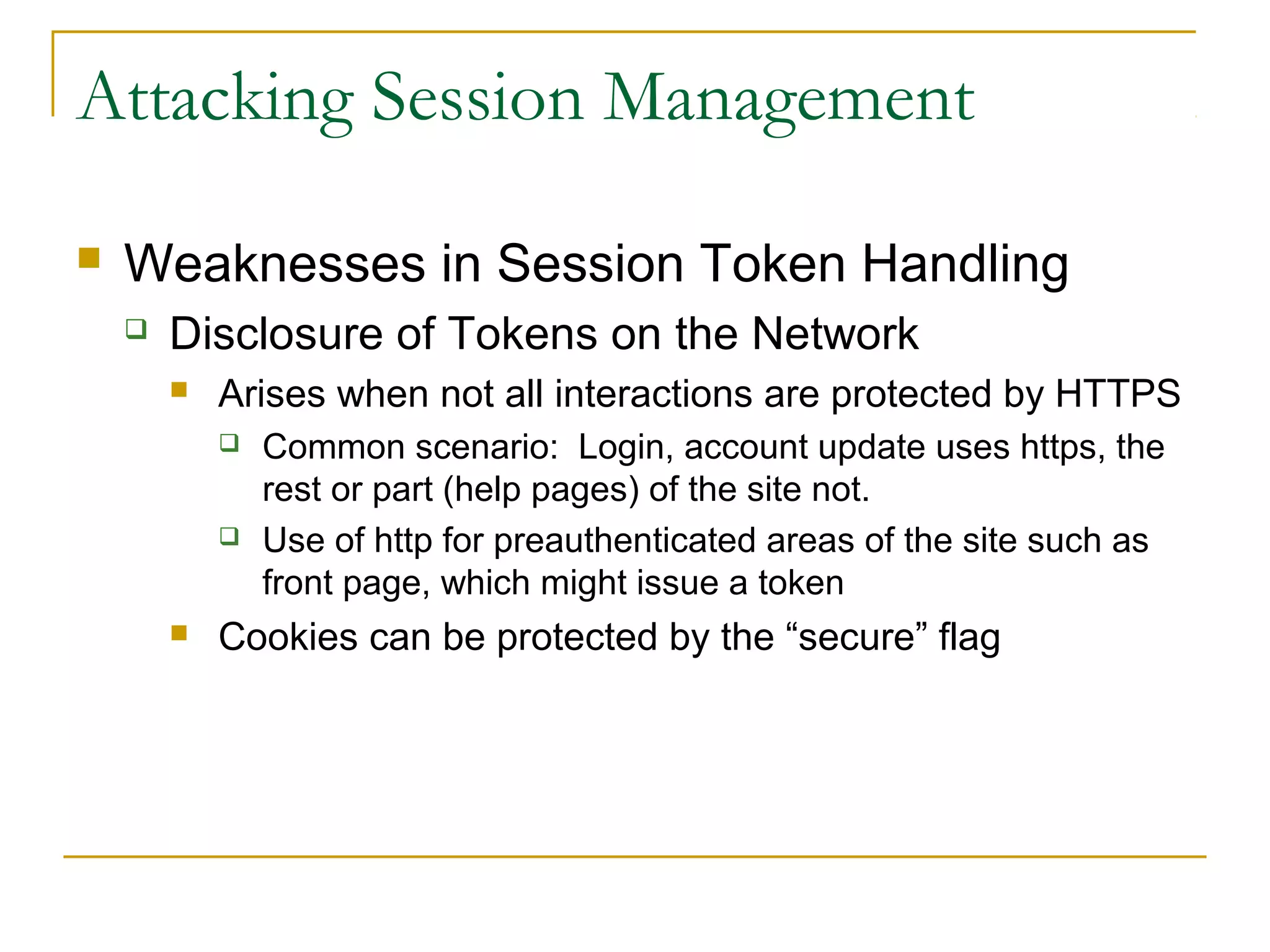 Attacking Session Management
 Weaknesses in Session Token Handling
 Disclosure of Tokens on the Network
 Arises when not all interactions are protected by HTTPS
 Common scenario: Login, account update uses https, the
rest or part (help pages) of the site not.
 Use of http for preauthenticated areas of the site such as
front page, which might issue a token
 Cookies can be protected by the “secure” flag
 