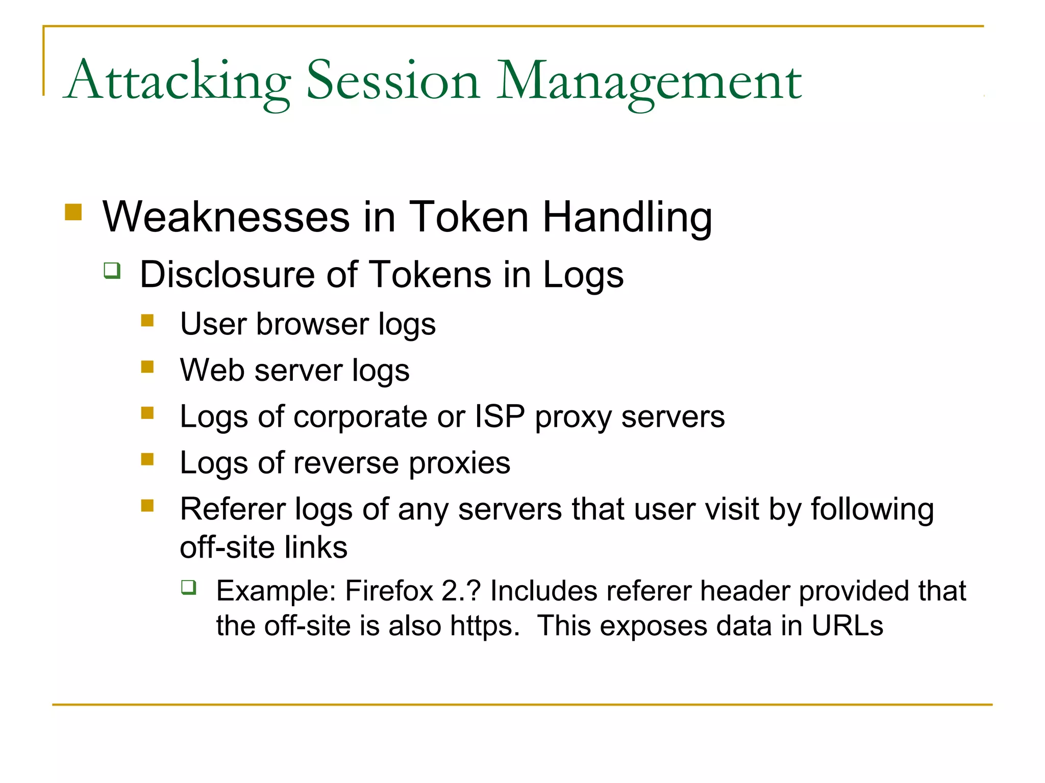 Attacking Session Management
 Weaknesses in Token Handling
 Disclosure of Tokens in Logs
 User browser logs
 Web server logs
 Logs of corporate or ISP proxy servers
 Logs of reverse proxies
 Referer logs of any servers that user visit by following
off-site links
 Example: Firefox 2.? Includes referer header provided that
the off-site is also https. This exposes data in URLs
 