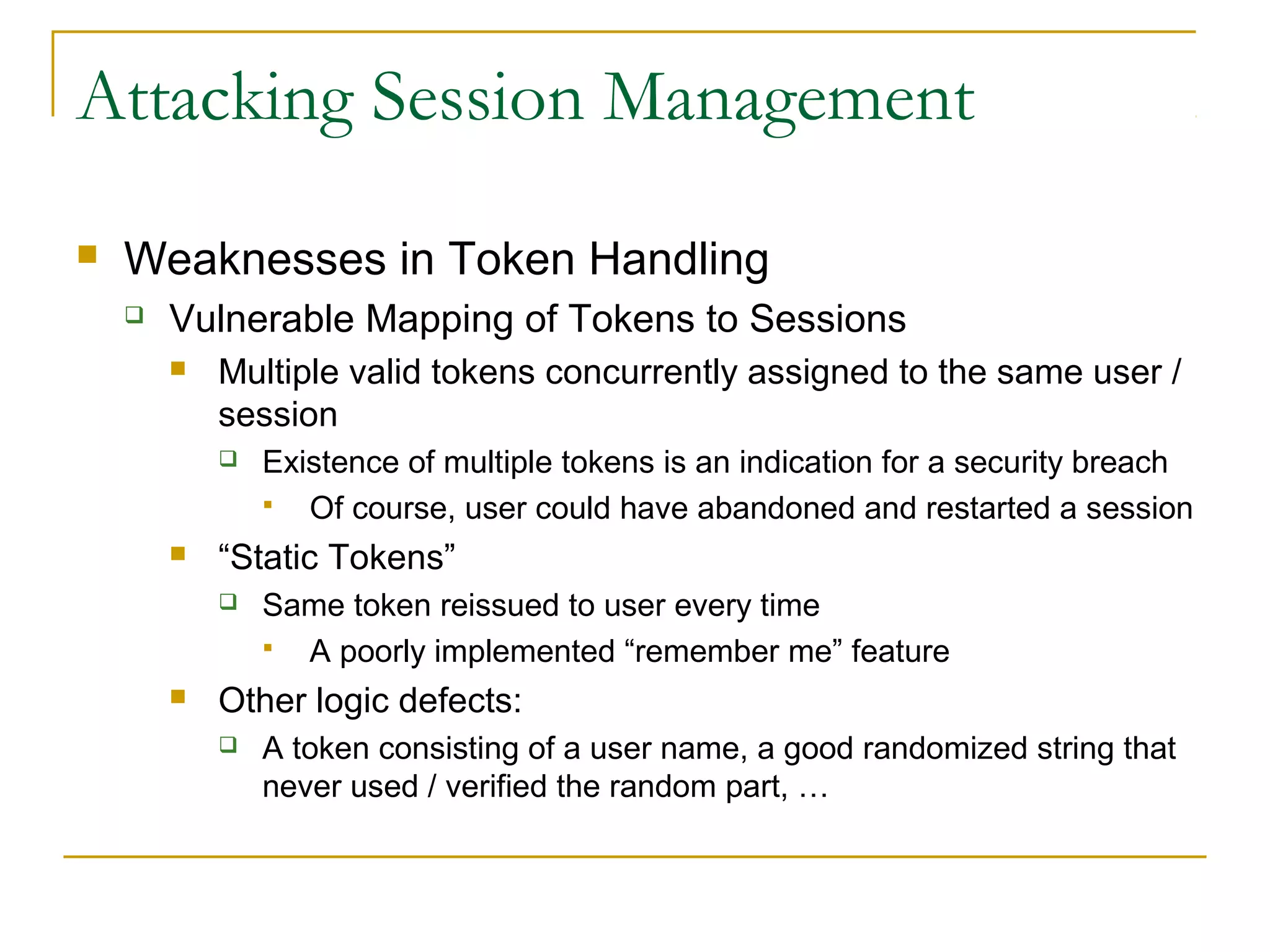 Attacking Session Management
 Weaknesses in Token Handling
 Vulnerable Mapping of Tokens to Sessions
 Multiple valid tokens concurrently assigned to the same user /
session
 Existence of multiple tokens is an indication for a security breach
 Of course, user could have abandoned and restarted a session
 “Static Tokens”
 Same token reissued to user every time
 A poorly implemented “remember me” feature
 Other logic defects:
 A token consisting of a user name, a good randomized string that
never used / verified the random part, …
 
