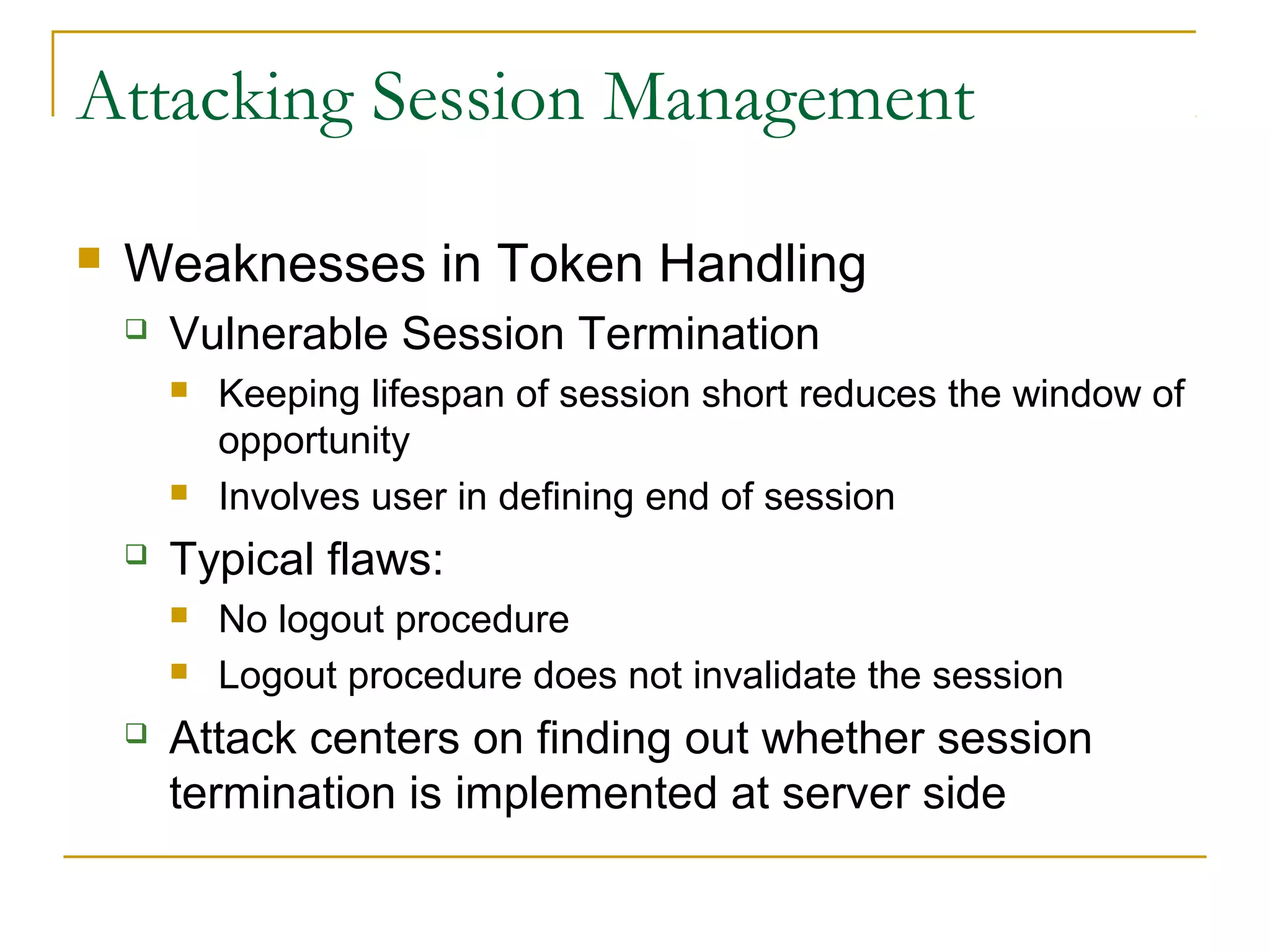Attacking Session Management
 Weaknesses in Token Handling
 Vulnerable Session Termination
 Keeping lifespan of session short reduces the window of
opportunity
 Involves user in defining end of session
 Typical flaws:
 No logout procedure
 Logout procedure does not invalidate the session
 Attack centers on finding out whether session
termination is implemented at server side
 
