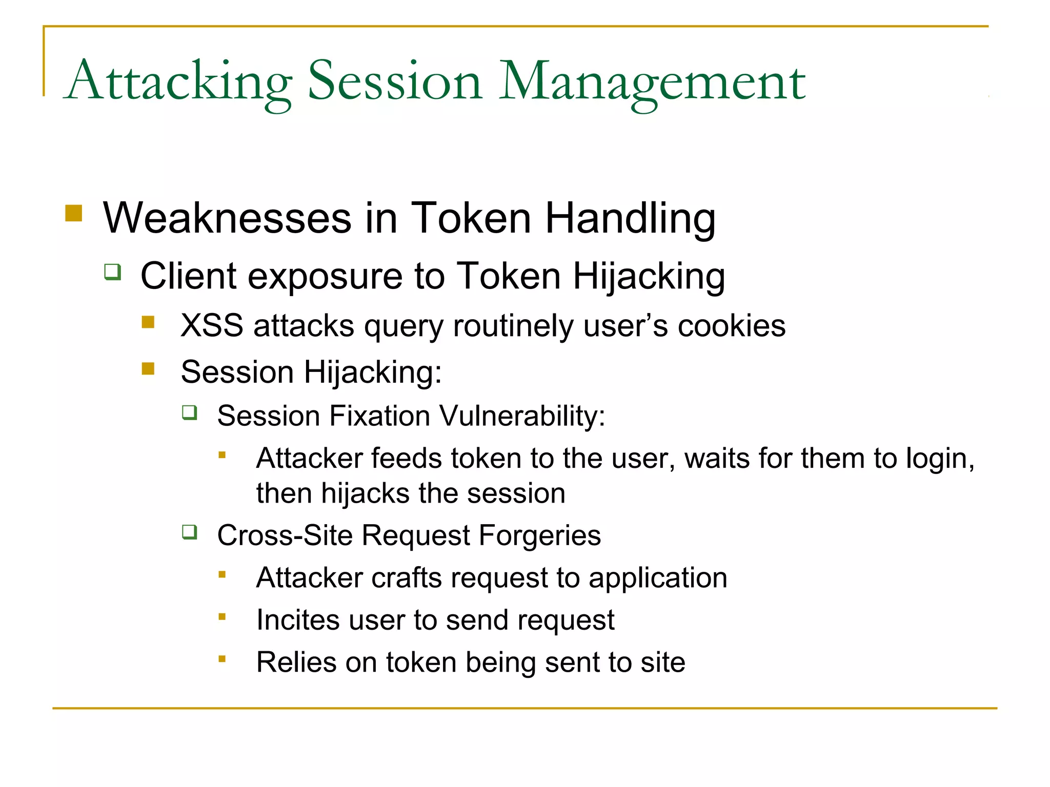 Attacking Session Management
 Weaknesses in Token Handling
 Client exposure to Token Hijacking
 XSS attacks query routinely user’s cookies
 Session Hijacking:
 Session Fixation Vulnerability:
 Attacker feeds token to the user, waits for them to login,
then hijacks the session
 Cross-Site Request Forgeries
 Attacker crafts request to application
 Incites user to send request
 Relies on token being sent to site
 