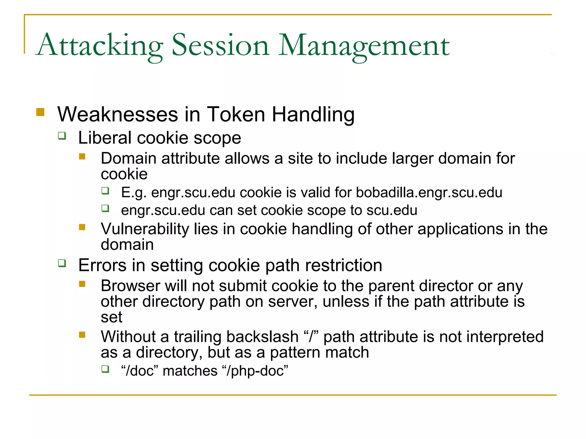 Attacking Session Management
 Weaknesses in Token Handling
 Liberal cookie scope
 Domain attribute allows a site to include larger domain for
cookie
 E.g. engr.scu.edu cookie is valid for bobadilla.engr.scu.edu
 engr.scu.edu can set cookie scope to scu.edu
 Vulnerability lies in cookie handling of other applications in the
domain
 Errors in setting cookie path restriction
 Browser will not submit cookie to the parent director or any
other directory path on server, unless if the path attribute is
set
 Without a trailing backslash “/” path attribute is not interpreted
as a directory, but as a pattern match
 “/doc” matches “/php-doc”
 