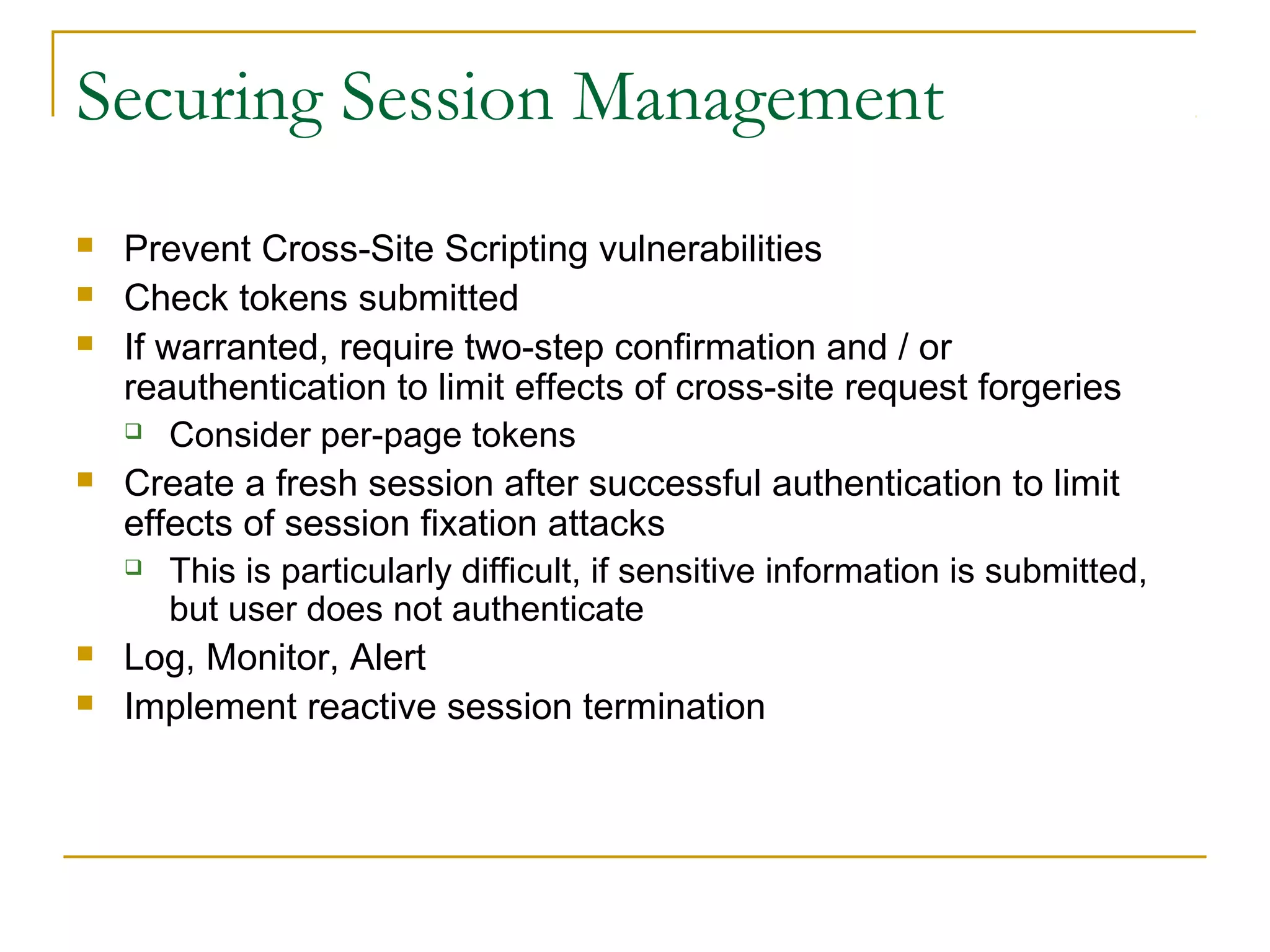 Securing Session Management
 Prevent Cross-Site Scripting vulnerabilities
 Check tokens submitted
 If warranted, require two-step confirmation and / or
reauthentication to limit effects of cross-site request forgeries
 Consider per-page tokens
 Create a fresh session after successful authentication to limit
effects of session fixation attacks
 This is particularly difficult, if sensitive information is submitted,
but user does not authenticate
 Log, Monitor, Alert
 Implement reactive session termination
 