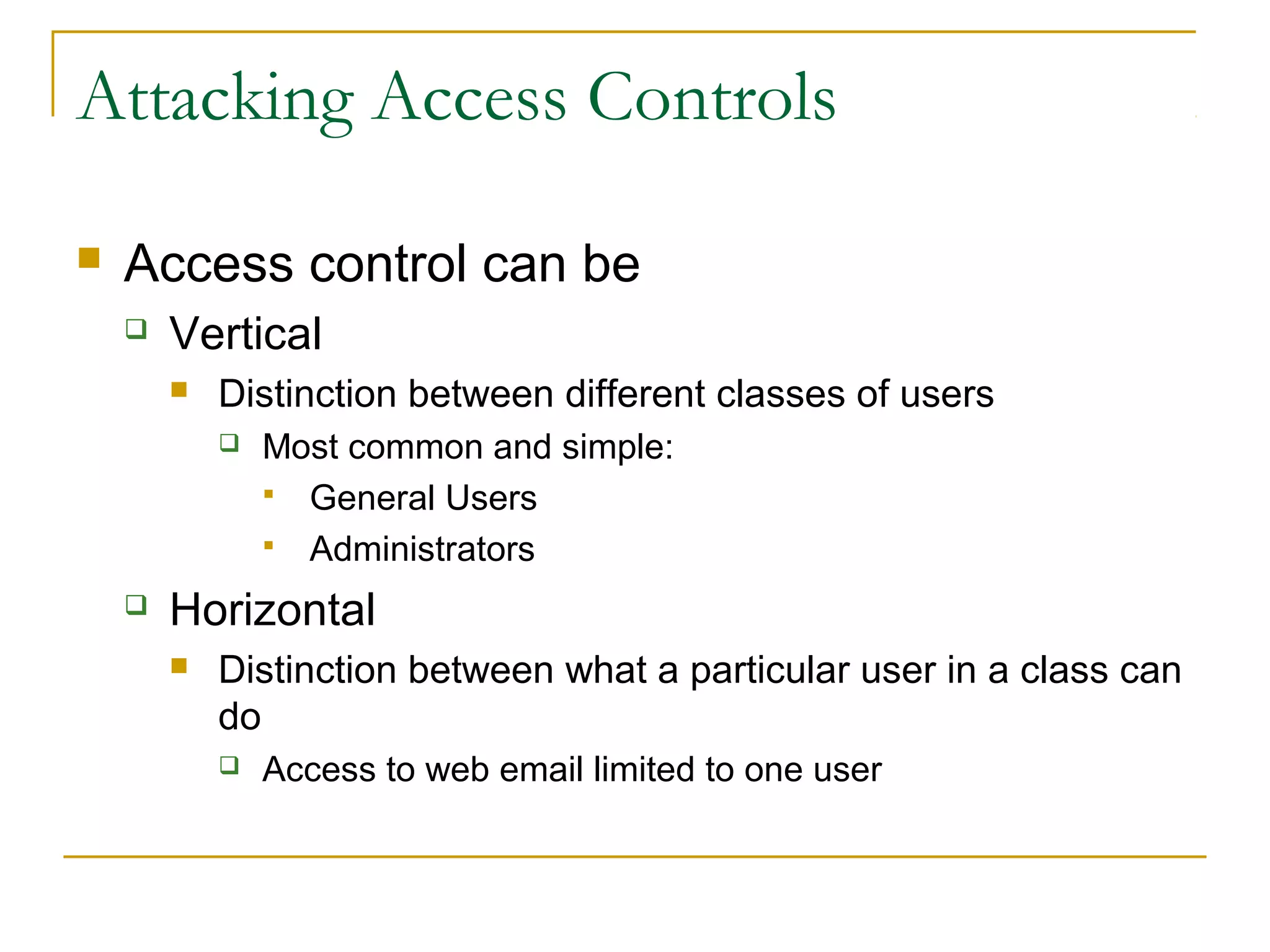 Attacking Access Controls
 Access control can be
 Vertical
 Distinction between different classes of users
 Most common and simple:
 General Users
 Administrators
 Horizontal
 Distinction between what a particular user in a class can
do
 Access to web email limited to one user
 