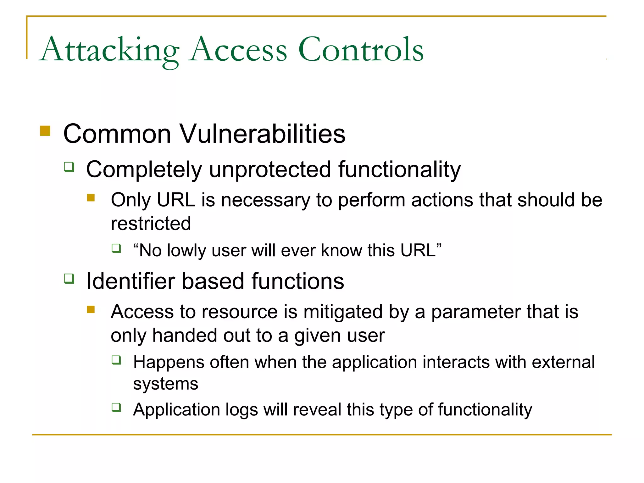 Attacking Access Controls
 Common Vulnerabilities
 Completely unprotected functionality
 Only URL is necessary to perform actions that should be
restricted
 “No lowly user will ever know this URL”
 Identifier based functions
 Access to resource is mitigated by a parameter that is
only handed out to a given user
 Happens often when the application interacts with external
systems
 Application logs will reveal this type of functionality
 