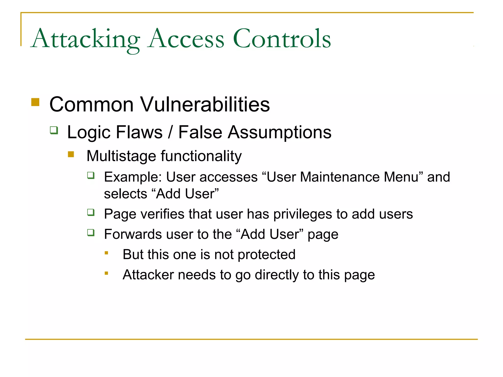 Attacking Access Controls
 Common Vulnerabilities
 Logic Flaws / False Assumptions
 Multistage functionality
 Example: User accesses “User Maintenance Menu” and
selects “Add User”
 Page verifies that user has privileges to add users
 Forwards user to the “Add User” page
 But this one is not protected
 Attacker needs to go directly to this page
 