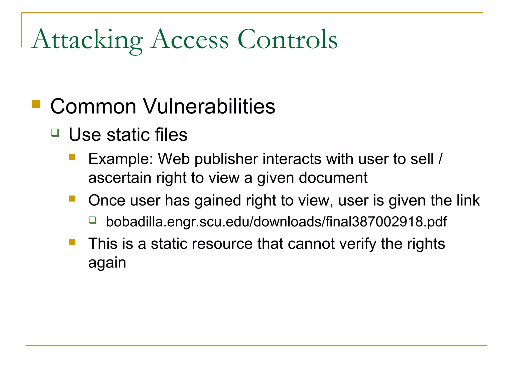 Attacking Access Controls
 Common Vulnerabilities
 Use static files
 Example: Web publisher interacts with user to sell /
ascertain right to view a given document
 Once user has gained right to view, user is given the link
 bobadilla.engr.scu.edu/downloads/final387002918.pdf
 This is a static resource that cannot verify the rights
again
 