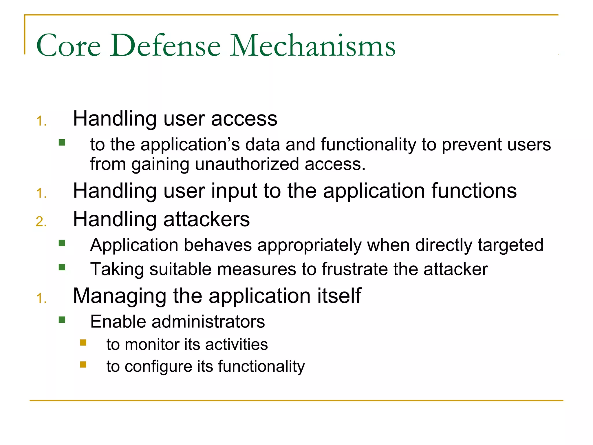 Core Defense Mechanisms
1. Handling user access
 to the application’s data and functionality to prevent users
from gaining unauthorized access.
1. Handling user input to the application functions
2. Handling attackers
 Application behaves appropriately when directly targeted
 Taking suitable measures to frustrate the attacker
1. Managing the application itself
 Enable administrators
 to monitor its activities
 to configure its functionality
 