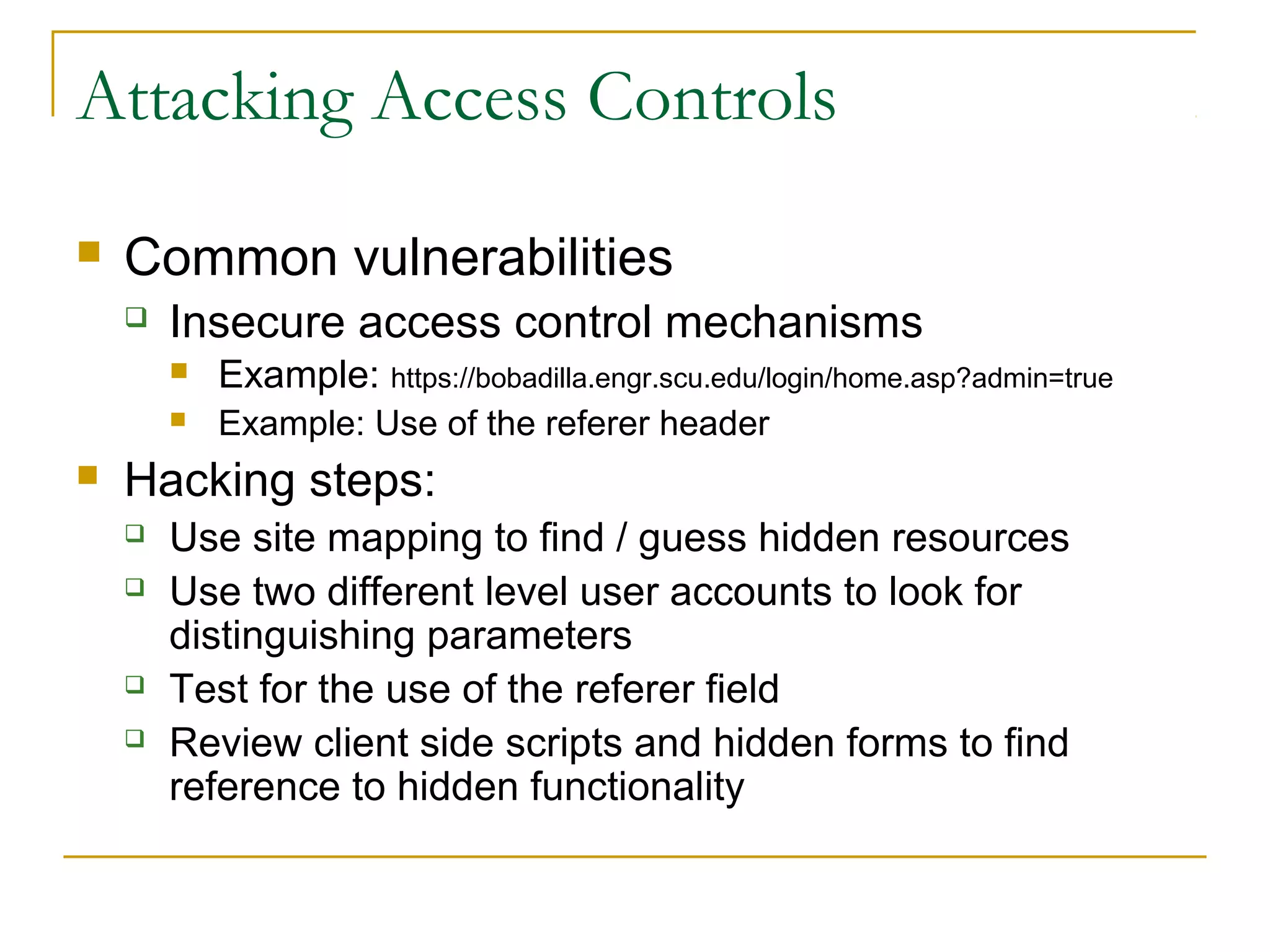 Attacking Access Controls
 Common vulnerabilities
 Insecure access control mechanisms
 Example: https://bobadilla.engr.scu.edu/login/home.asp?admin=true
 Example: Use of the referer header
 Hacking steps:
 Use site mapping to find / guess hidden resources
 Use two different level user accounts to look for
distinguishing parameters
 Test for the use of the referer field
 Review client side scripts and hidden forms to find
reference to hidden functionality
 