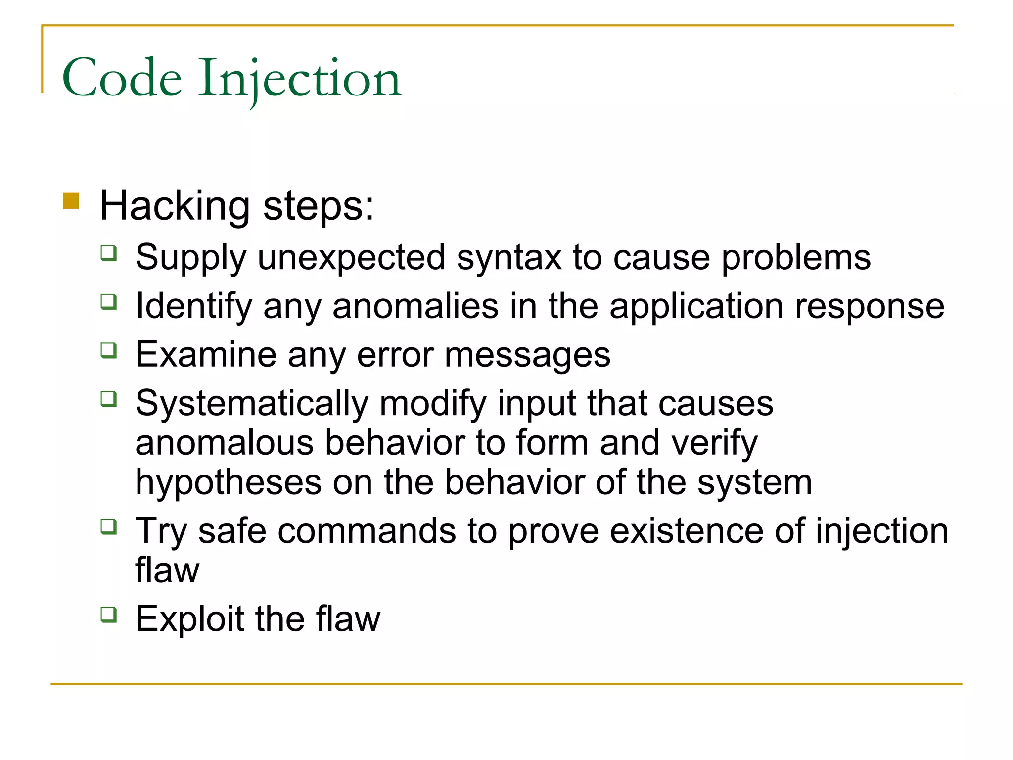 Code Injection
 Hacking steps:
 Supply unexpected syntax to cause problems
 Identify any anomalies in the application response
 Examine any error messages
 Systematically modify input that causes
anomalous behavior to form and verify
hypotheses on the behavior of the system
 Try safe commands to prove existence of injection
flaw
 Exploit the flaw
 