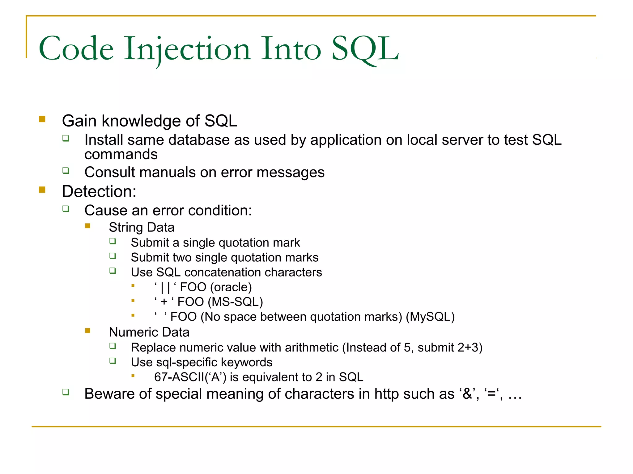 Code Injection Into SQL
 Gain knowledge of SQL
 Install same database as used by application on local server to test SQL
commands
 Consult manuals on error messages
 Detection:
 Cause an error condition:
 String Data
 Submit a single quotation mark
 Submit two single quotation marks
 Use SQL concatenation characters
 ‘ | | ‘ FOO (oracle)
 ‘ + ‘ FOO (MS-SQL)
 ‘ ‘ FOO (No space between quotation marks) (MySQL)
 Numeric Data
 Replace numeric value with arithmetic (Instead of 5, submit 2+3)
 Use sql-specific keywords
 67-ASCII(‘A’) is equivalent to 2 in SQL
 Beware of special meaning of characters in http such as ‘&’, ‘=‘, …
 