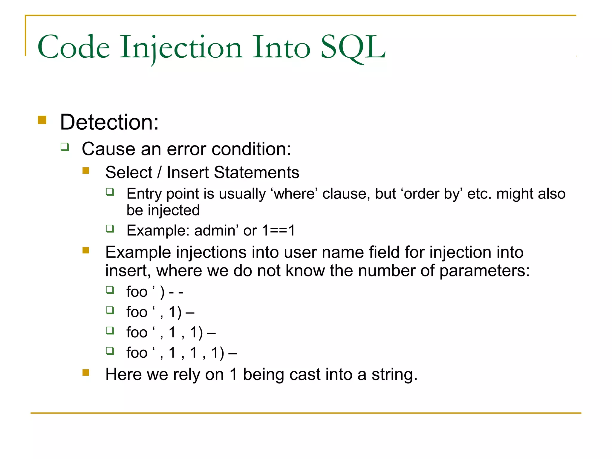Code Injection Into SQL
 Detection:
 Cause an error condition:
 Select / Insert Statements
 Entry point is usually ‘where’ clause, but ‘order by’ etc. might also
be injected
 Example: admin’ or 1==1
 Example injections into user name field for injection into
insert, where we do not know the number of parameters:
 foo ’ ) - -
 foo ‘ , 1) –
 foo ‘ , 1 , 1) –
 foo ‘ , 1 , 1 , 1) –
 Here we rely on 1 being cast into a string.
 