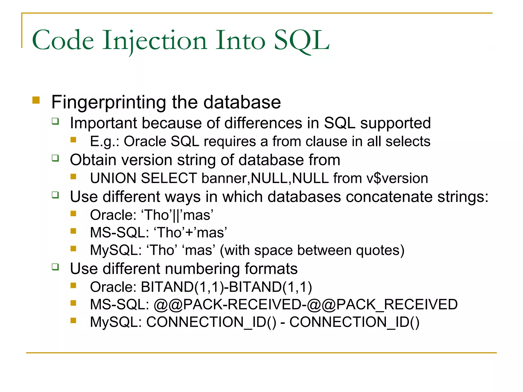 Code Injection Into SQL
 Fingerprinting the database
 Important because of differences in SQL supported
 E.g.: Oracle SQL requires a from clause in all selects
 Obtain version string of database from
 UNION SELECT banner,NULL,NULL from v$version
 Use different ways in which databases concatenate strings:
 Oracle: ‘Tho’||’mas’
 MS-SQL: ‘Tho’+’mas’
 MySQL: ‘Tho’ ‘mas’ (with space between quotes)
 Use different numbering formats
 Oracle: BITAND(1,1)-BITAND(1,1)
 MS-SQL: @@PACK-RECEIVED-@@PACK_RECEIVED
 MySQL: CONNECTION_ID() - CONNECTION_ID()
 