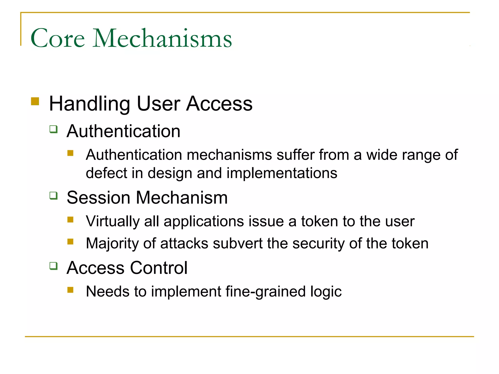 Core Mechanisms
 Handling User Access
 Authentication
 Authentication mechanisms suffer from a wide range of
defect in design and implementations
 Session Mechanism
 Virtually all applications issue a token to the user
 Majority of attacks subvert the security of the token
 Access Control
 Needs to implement fine-grained logic
 